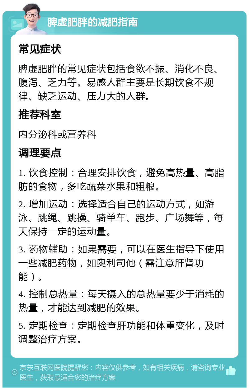 脾虚肥胖的减肥指南 常见症状 脾虚肥胖的常见症状包括食欲不振、消化不良、腹泻、乏力等。易感人群主要是长期饮食不规律、缺乏运动、压力大的人群。 推荐科室 内分泌科或营养科 调理要点 1. 饮食控制：合理安排饮食，避免高热量、高脂肪的食物，多吃蔬菜水果和粗粮。 2. 增加运动：选择适合自己的运动方式，如游泳、跳绳、跳操、骑单车、跑步、广场舞等，每天保持一定的运动量。 3. 药物辅助：如果需要，可以在医生指导下使用一些减肥药物，如奥利司他（需注意肝肾功能）。 4. 控制总热量：每天摄入的总热量要少于消耗的热量，才能达到减肥的效果。 5. 定期检查：定期检查肝功能和体重变化，及时调整治疗方案。