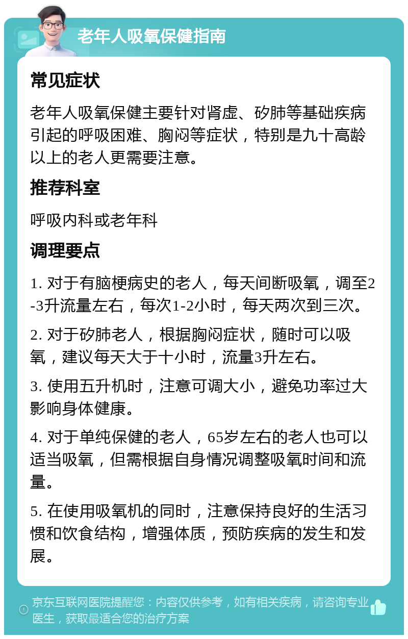 老年人吸氧保健指南 常见症状 老年人吸氧保健主要针对肾虚、矽肺等基础疾病引起的呼吸困难、胸闷等症状，特别是九十高龄以上的老人更需要注意。 推荐科室 呼吸内科或老年科 调理要点 1. 对于有脑梗病史的老人，每天间断吸氧，调至2-3升流量左右，每次1-2小时，每天两次到三次。 2. 对于矽肺老人，根据胸闷症状，随时可以吸氧，建议每天大于十小时，流量3升左右。 3. 使用五升机时，注意可调大小，避免功率过大影响身体健康。 4. 对于单纯保健的老人，65岁左右的老人也可以适当吸氧，但需根据自身情况调整吸氧时间和流量。 5. 在使用吸氧机的同时，注意保持良好的生活习惯和饮食结构，增强体质，预防疾病的发生和发展。