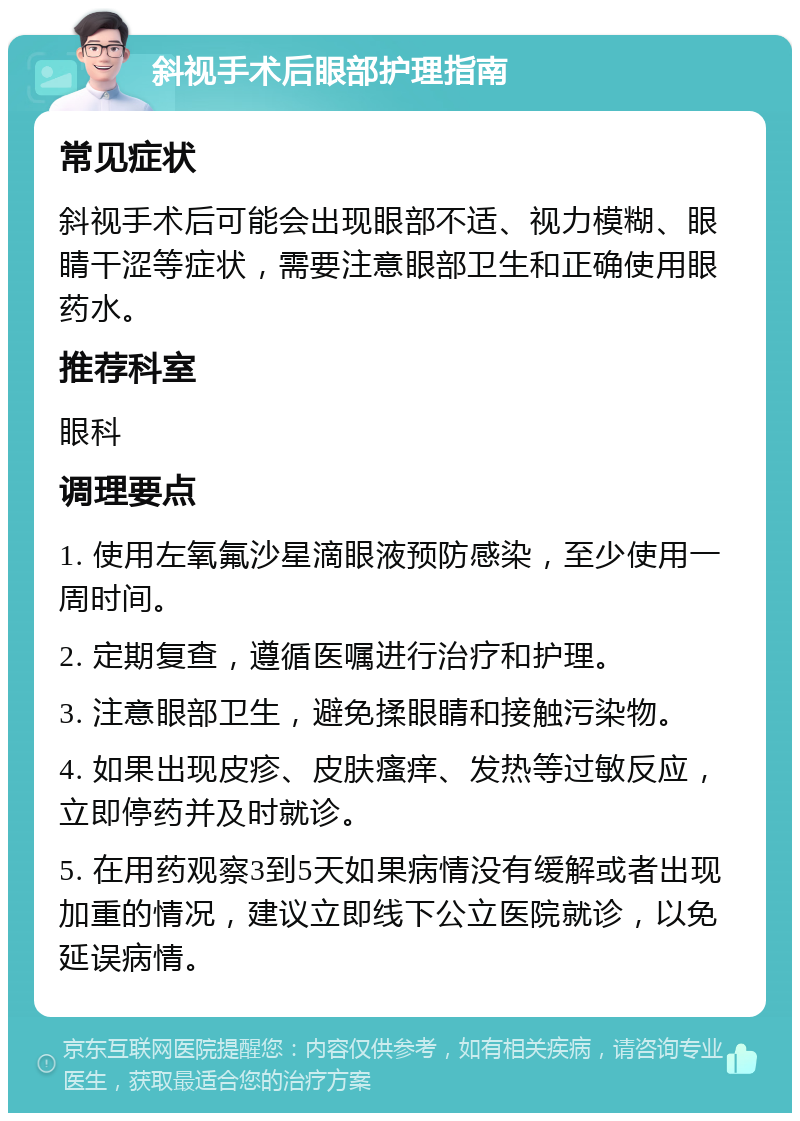 斜视手术后眼部护理指南 常见症状 斜视手术后可能会出现眼部不适、视力模糊、眼睛干涩等症状，需要注意眼部卫生和正确使用眼药水。 推荐科室 眼科 调理要点 1. 使用左氧氟沙星滴眼液预防感染，至少使用一周时间。 2. 定期复查，遵循医嘱进行治疗和护理。 3. 注意眼部卫生，避免揉眼睛和接触污染物。 4. 如果出现皮疹、皮肤瘙痒、发热等过敏反应，立即停药并及时就诊。 5. 在用药观察3到5天如果病情没有缓解或者出现加重的情况，建议立即线下公立医院就诊，以免延误病情。