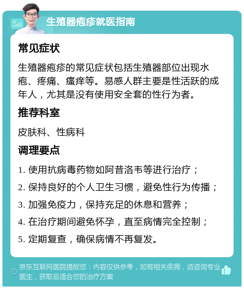 生殖器疱疹就医指南 常见症状 生殖器疱疹的常见症状包括生殖器部位出现水疱、疼痛、瘙痒等。易感人群主要是性活跃的成年人，尤其是没有使用安全套的性行为者。 推荐科室 皮肤科、性病科 调理要点 1. 使用抗病毒药物如阿昔洛韦等进行治疗； 2. 保持良好的个人卫生习惯，避免性行为传播； 3. 加强免疫力，保持充足的休息和营养； 4. 在治疗期间避免怀孕，直至病情完全控制； 5. 定期复查，确保病情不再复发。