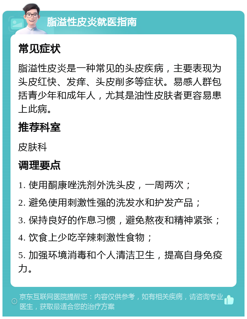 脂溢性皮炎就医指南 常见症状 脂溢性皮炎是一种常见的头皮疾病，主要表现为头皮红快、发痒、头皮削多等症状。易感人群包括青少年和成年人，尤其是油性皮肤者更容易患上此病。 推荐科室 皮肤科 调理要点 1. 使用酮康唑洗剂外洗头皮，一周两次； 2. 避免使用刺激性强的洗发水和护发产品； 3. 保持良好的作息习惯，避免熬夜和精神紧张； 4. 饮食上少吃辛辣刺激性食物； 5. 加强环境消毒和个人清洁卫生，提高自身免疫力。