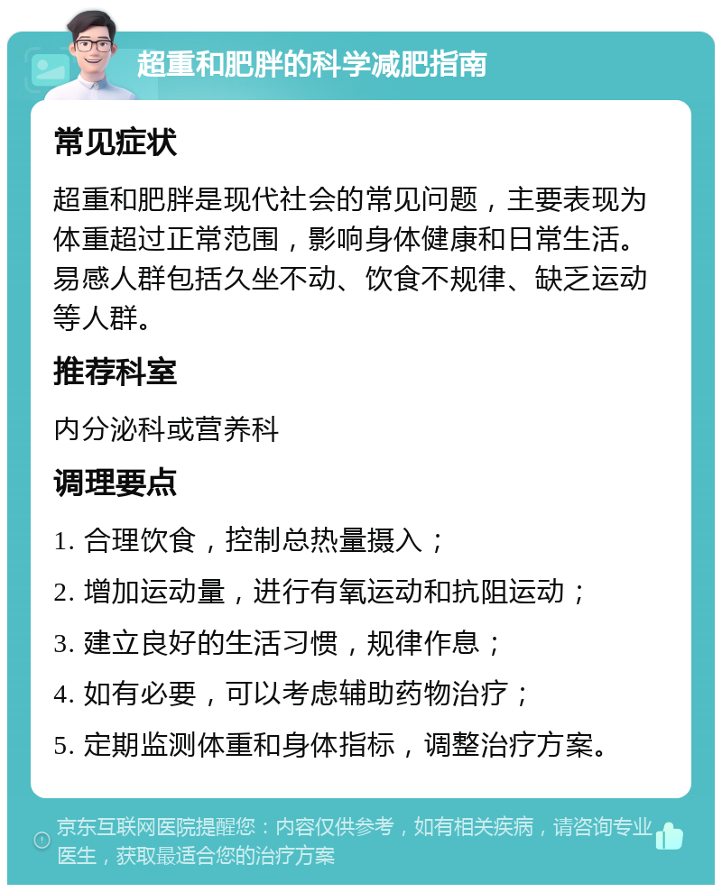 超重和肥胖的科学减肥指南 常见症状 超重和肥胖是现代社会的常见问题，主要表现为体重超过正常范围，影响身体健康和日常生活。易感人群包括久坐不动、饮食不规律、缺乏运动等人群。 推荐科室 内分泌科或营养科 调理要点 1. 合理饮食，控制总热量摄入； 2. 增加运动量，进行有氧运动和抗阻运动； 3. 建立良好的生活习惯，规律作息； 4. 如有必要，可以考虑辅助药物治疗； 5. 定期监测体重和身体指标，调整治疗方案。