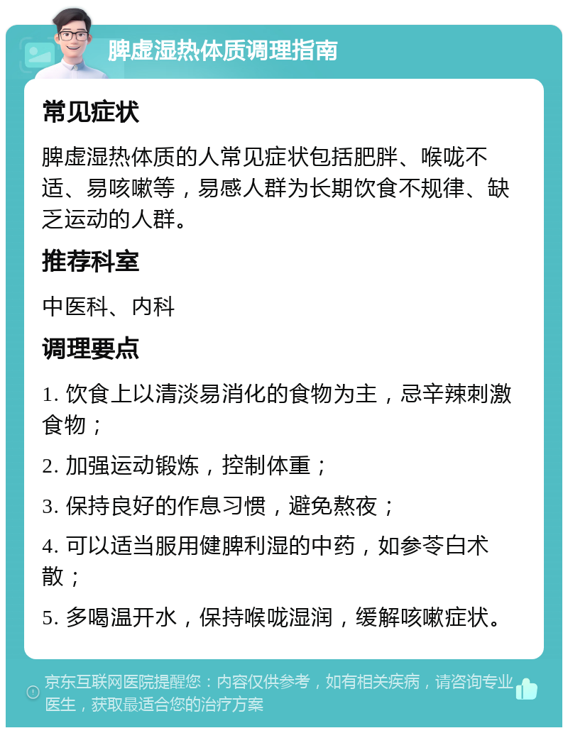 脾虚湿热体质调理指南 常见症状 脾虚湿热体质的人常见症状包括肥胖、喉咙不适、易咳嗽等，易感人群为长期饮食不规律、缺乏运动的人群。 推荐科室 中医科、内科 调理要点 1. 饮食上以清淡易消化的食物为主，忌辛辣刺激食物； 2. 加强运动锻炼，控制体重； 3. 保持良好的作息习惯，避免熬夜； 4. 可以适当服用健脾利湿的中药，如参苓白术散； 5. 多喝温开水，保持喉咙湿润，缓解咳嗽症状。