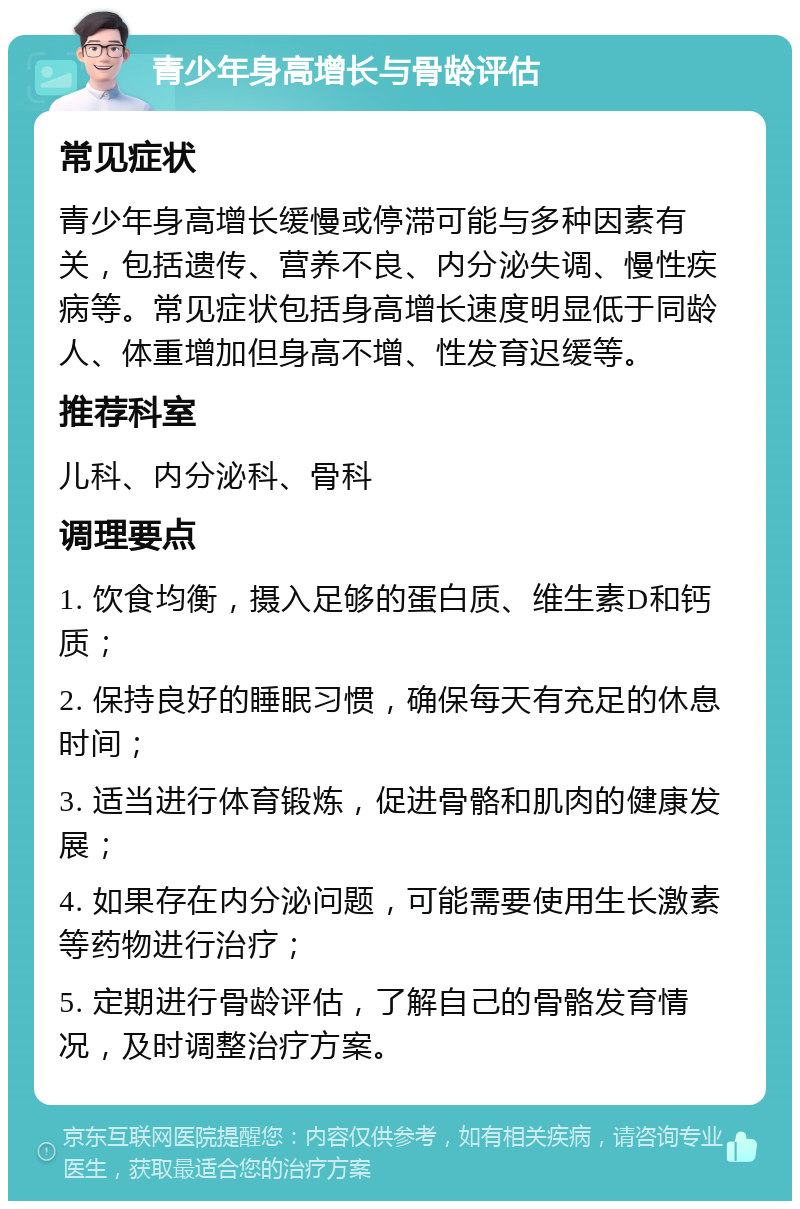 青少年身高增长与骨龄评估 常见症状 青少年身高增长缓慢或停滞可能与多种因素有关，包括遗传、营养不良、内分泌失调、慢性疾病等。常见症状包括身高增长速度明显低于同龄人、体重增加但身高不增、性发育迟缓等。 推荐科室 儿科、内分泌科、骨科 调理要点 1. 饮食均衡，摄入足够的蛋白质、维生素D和钙质； 2. 保持良好的睡眠习惯，确保每天有充足的休息时间； 3. 适当进行体育锻炼，促进骨骼和肌肉的健康发展； 4. 如果存在内分泌问题，可能需要使用生长激素等药物进行治疗； 5. 定期进行骨龄评估，了解自己的骨骼发育情况，及时调整治疗方案。