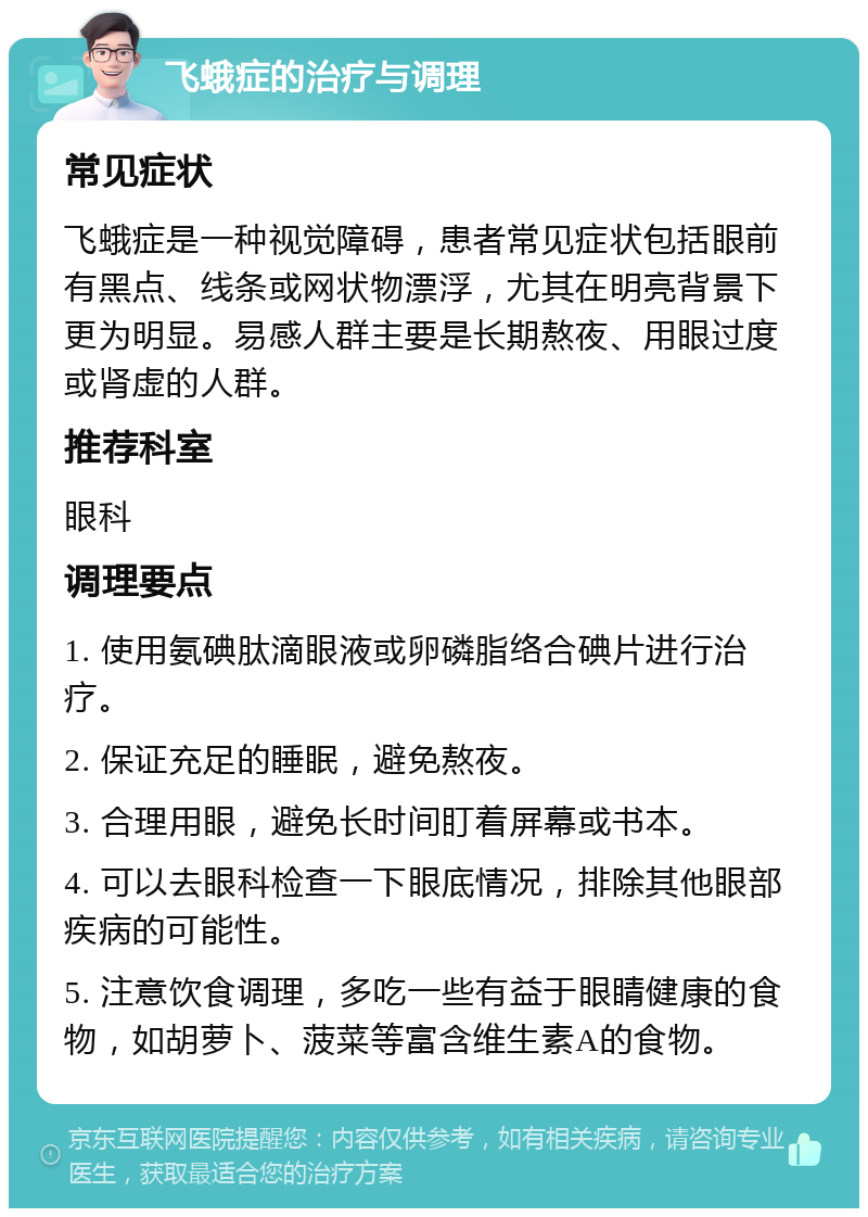 飞蛾症的治疗与调理 常见症状 飞蛾症是一种视觉障碍，患者常见症状包括眼前有黑点、线条或网状物漂浮，尤其在明亮背景下更为明显。易感人群主要是长期熬夜、用眼过度或肾虚的人群。 推荐科室 眼科 调理要点 1. 使用氨碘肽滴眼液或卵磷脂络合碘片进行治疗。 2. 保证充足的睡眠，避免熬夜。 3. 合理用眼，避免长时间盯着屏幕或书本。 4. 可以去眼科检查一下眼底情况，排除其他眼部疾病的可能性。 5. 注意饮食调理，多吃一些有益于眼睛健康的食物，如胡萝卜、菠菜等富含维生素A的食物。