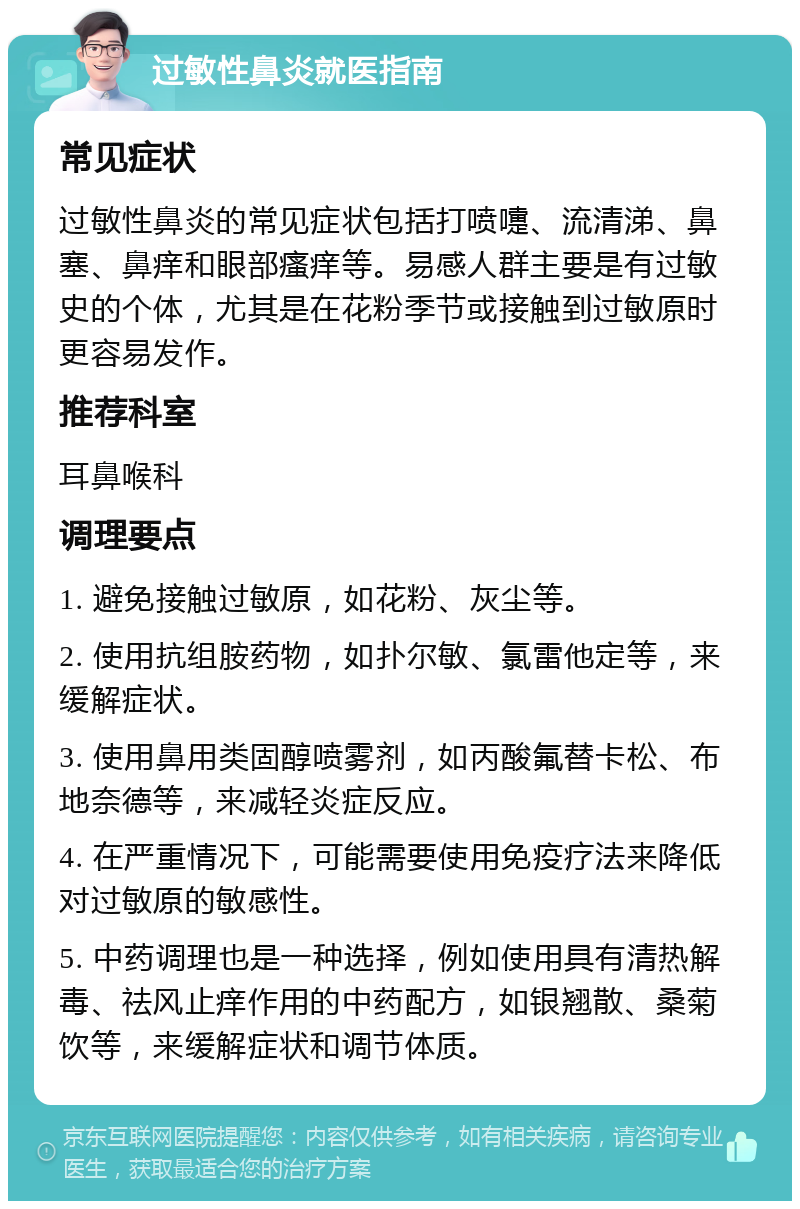 过敏性鼻炎就医指南 常见症状 过敏性鼻炎的常见症状包括打喷嚏、流清涕、鼻塞、鼻痒和眼部瘙痒等。易感人群主要是有过敏史的个体，尤其是在花粉季节或接触到过敏原时更容易发作。 推荐科室 耳鼻喉科 调理要点 1. 避免接触过敏原，如花粉、灰尘等。 2. 使用抗组胺药物，如扑尔敏、氯雷他定等，来缓解症状。 3. 使用鼻用类固醇喷雾剂，如丙酸氟替卡松、布地奈德等，来减轻炎症反应。 4. 在严重情况下，可能需要使用免疫疗法来降低对过敏原的敏感性。 5. 中药调理也是一种选择，例如使用具有清热解毒、祛风止痒作用的中药配方，如银翘散、桑菊饮等，来缓解症状和调节体质。