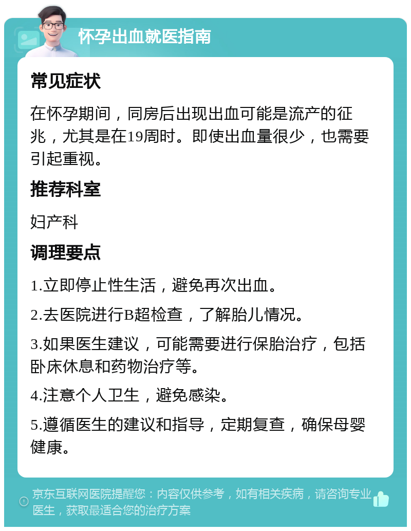 怀孕出血就医指南 常见症状 在怀孕期间，同房后出现出血可能是流产的征兆，尤其是在19周时。即使出血量很少，也需要引起重视。 推荐科室 妇产科 调理要点 1.立即停止性生活，避免再次出血。 2.去医院进行B超检查，了解胎儿情况。 3.如果医生建议，可能需要进行保胎治疗，包括卧床休息和药物治疗等。 4.注意个人卫生，避免感染。 5.遵循医生的建议和指导，定期复查，确保母婴健康。