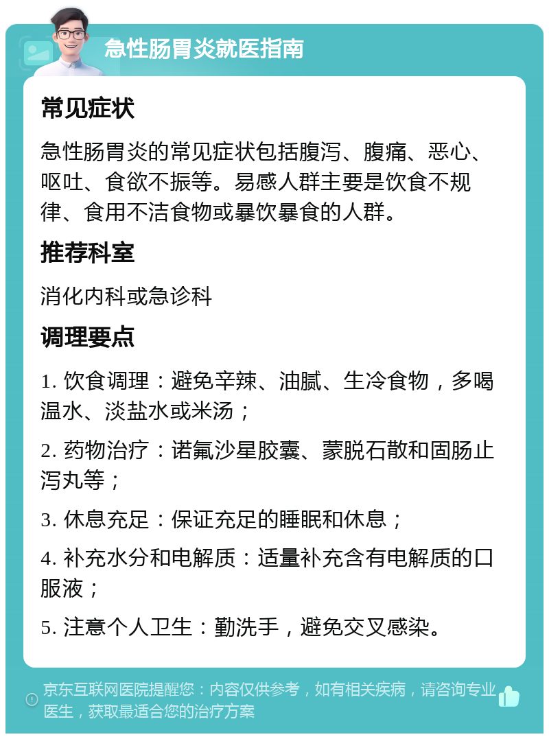 急性肠胃炎就医指南 常见症状 急性肠胃炎的常见症状包括腹泻、腹痛、恶心、呕吐、食欲不振等。易感人群主要是饮食不规律、食用不洁食物或暴饮暴食的人群。 推荐科室 消化内科或急诊科 调理要点 1. 饮食调理：避免辛辣、油腻、生冷食物，多喝温水、淡盐水或米汤； 2. 药物治疗：诺氟沙星胶囊、蒙脱石散和固肠止泻丸等； 3. 休息充足：保证充足的睡眠和休息； 4. 补充水分和电解质：适量补充含有电解质的口服液； 5. 注意个人卫生：勤洗手，避免交叉感染。