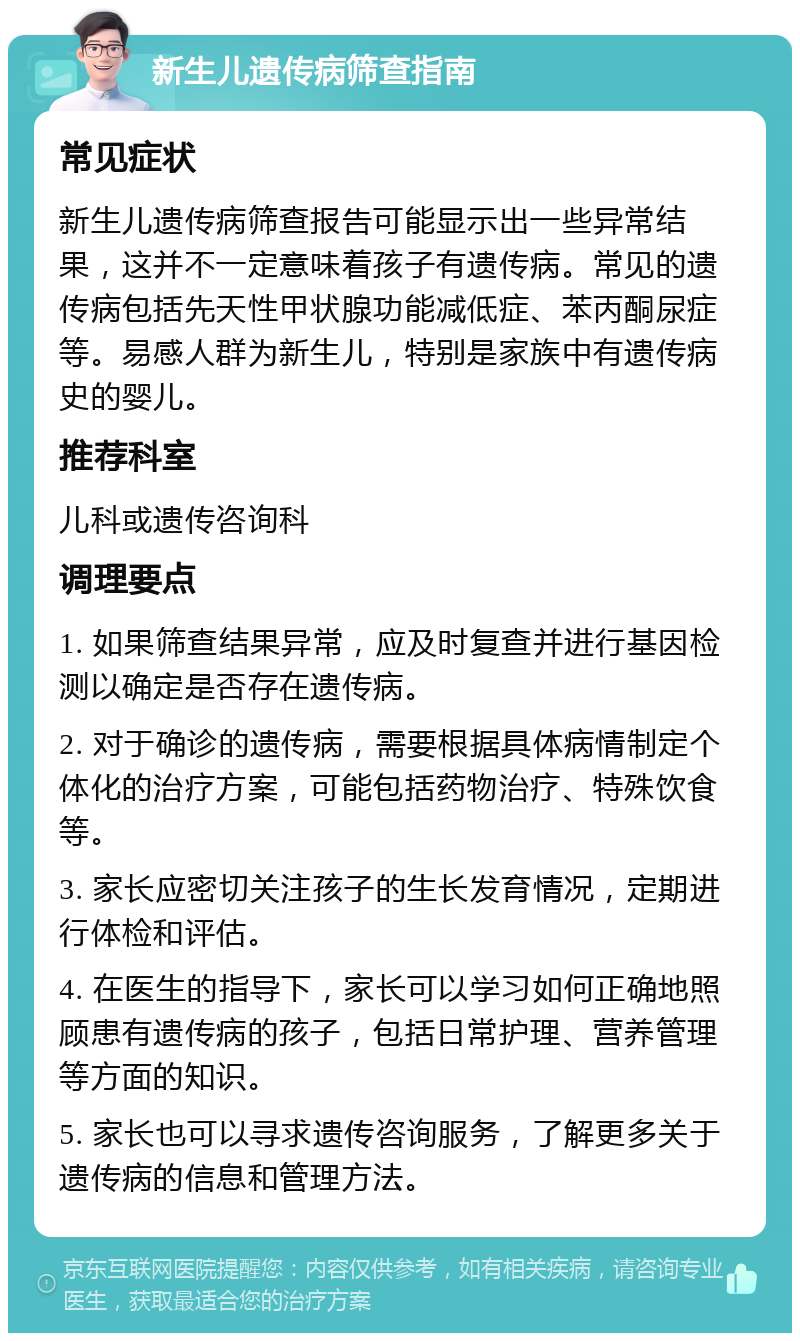 新生儿遗传病筛查指南 常见症状 新生儿遗传病筛查报告可能显示出一些异常结果，这并不一定意味着孩子有遗传病。常见的遗传病包括先天性甲状腺功能减低症、苯丙酮尿症等。易感人群为新生儿，特别是家族中有遗传病史的婴儿。 推荐科室 儿科或遗传咨询科 调理要点 1. 如果筛查结果异常，应及时复查并进行基因检测以确定是否存在遗传病。 2. 对于确诊的遗传病，需要根据具体病情制定个体化的治疗方案，可能包括药物治疗、特殊饮食等。 3. 家长应密切关注孩子的生长发育情况，定期进行体检和评估。 4. 在医生的指导下，家长可以学习如何正确地照顾患有遗传病的孩子，包括日常护理、营养管理等方面的知识。 5. 家长也可以寻求遗传咨询服务，了解更多关于遗传病的信息和管理方法。