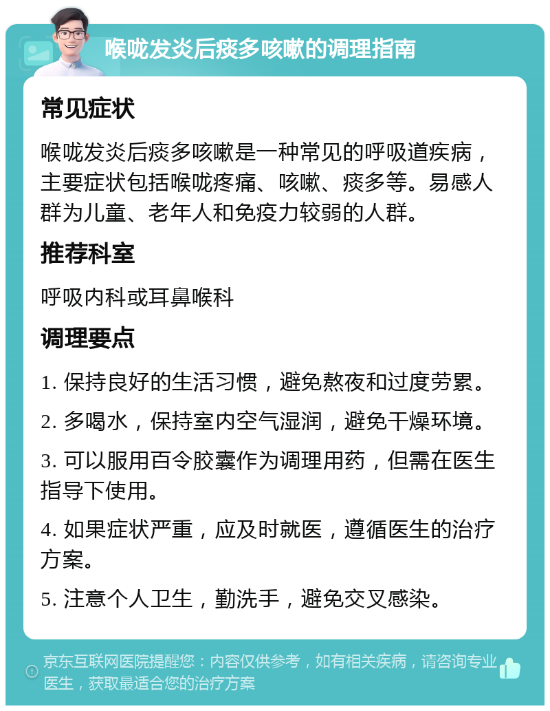 喉咙发炎后痰多咳嗽的调理指南 常见症状 喉咙发炎后痰多咳嗽是一种常见的呼吸道疾病，主要症状包括喉咙疼痛、咳嗽、痰多等。易感人群为儿童、老年人和免疫力较弱的人群。 推荐科室 呼吸内科或耳鼻喉科 调理要点 1. 保持良好的生活习惯，避免熬夜和过度劳累。 2. 多喝水，保持室内空气湿润，避免干燥环境。 3. 可以服用百令胶囊作为调理用药，但需在医生指导下使用。 4. 如果症状严重，应及时就医，遵循医生的治疗方案。 5. 注意个人卫生，勤洗手，避免交叉感染。