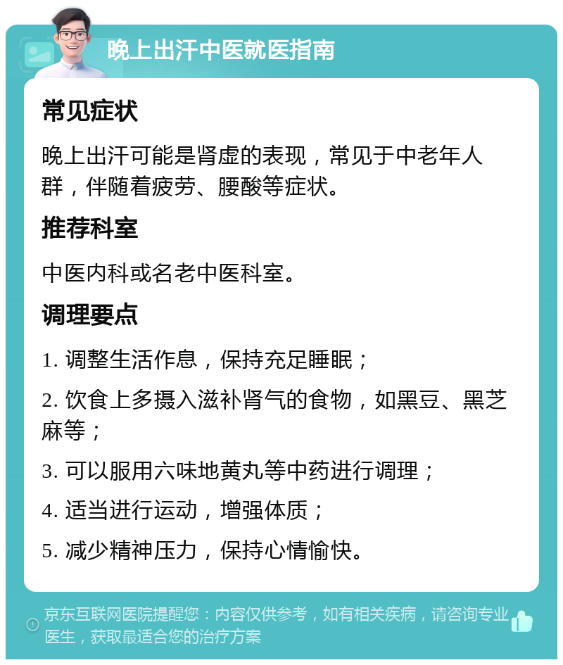 晚上出汗中医就医指南 常见症状 晚上出汗可能是肾虚的表现，常见于中老年人群，伴随着疲劳、腰酸等症状。 推荐科室 中医内科或名老中医科室。 调理要点 1. 调整生活作息，保持充足睡眠； 2. 饮食上多摄入滋补肾气的食物，如黑豆、黑芝麻等； 3. 可以服用六味地黄丸等中药进行调理； 4. 适当进行运动，增强体质； 5. 减少精神压力，保持心情愉快。