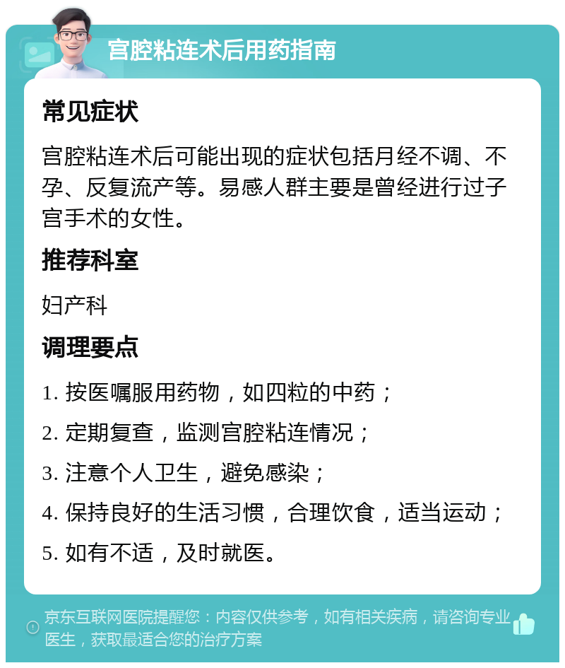 宫腔粘连术后用药指南 常见症状 宫腔粘连术后可能出现的症状包括月经不调、不孕、反复流产等。易感人群主要是曾经进行过子宫手术的女性。 推荐科室 妇产科 调理要点 1. 按医嘱服用药物，如四粒的中药； 2. 定期复查，监测宫腔粘连情况； 3. 注意个人卫生，避免感染； 4. 保持良好的生活习惯，合理饮食，适当运动； 5. 如有不适，及时就医。