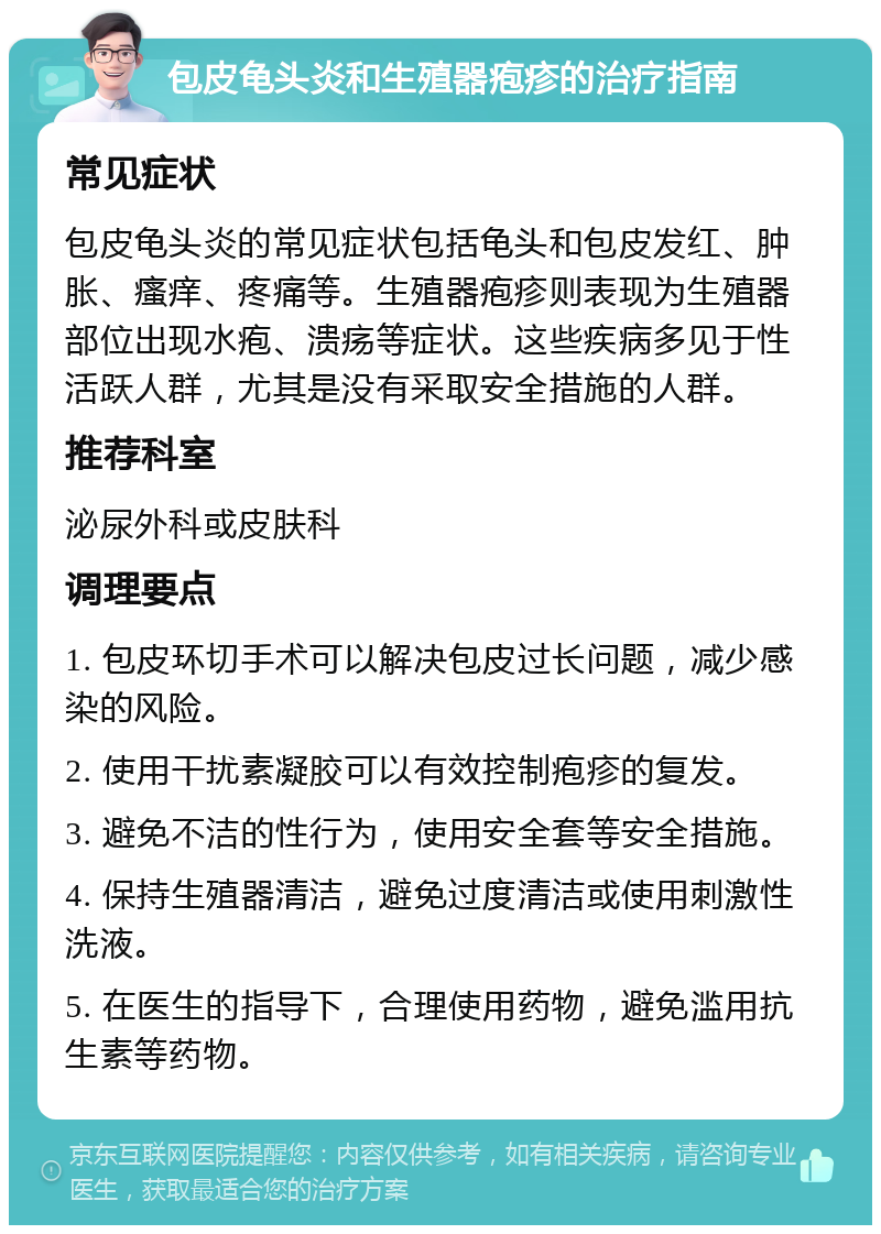 包皮龟头炎和生殖器疱疹的治疗指南 常见症状 包皮龟头炎的常见症状包括龟头和包皮发红、肿胀、瘙痒、疼痛等。生殖器疱疹则表现为生殖器部位出现水疱、溃疡等症状。这些疾病多见于性活跃人群，尤其是没有采取安全措施的人群。 推荐科室 泌尿外科或皮肤科 调理要点 1. 包皮环切手术可以解决包皮过长问题，减少感染的风险。 2. 使用干扰素凝胶可以有效控制疱疹的复发。 3. 避免不洁的性行为，使用安全套等安全措施。 4. 保持生殖器清洁，避免过度清洁或使用刺激性洗液。 5. 在医生的指导下，合理使用药物，避免滥用抗生素等药物。