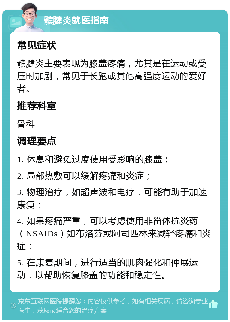 髌腱炎就医指南 常见症状 髌腱炎主要表现为膝盖疼痛，尤其是在运动或受压时加剧，常见于长跑或其他高强度运动的爱好者。 推荐科室 骨科 调理要点 1. 休息和避免过度使用受影响的膝盖； 2. 局部热敷可以缓解疼痛和炎症； 3. 物理治疗，如超声波和电疗，可能有助于加速康复； 4. 如果疼痛严重，可以考虑使用非甾体抗炎药（NSAIDs）如布洛芬或阿司匹林来减轻疼痛和炎症； 5. 在康复期间，进行适当的肌肉强化和伸展运动，以帮助恢复膝盖的功能和稳定性。