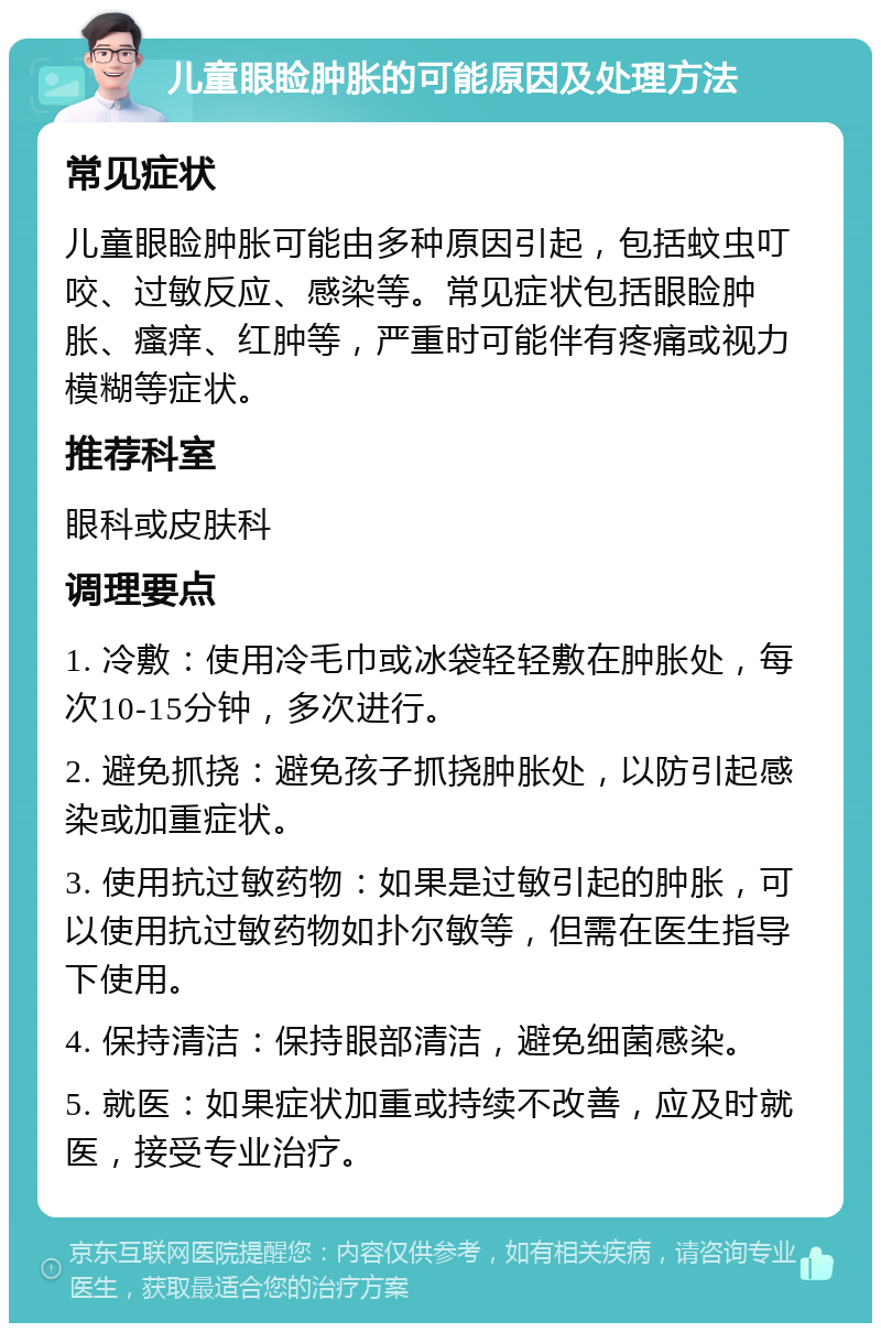 儿童眼睑肿胀的可能原因及处理方法 常见症状 儿童眼睑肿胀可能由多种原因引起，包括蚊虫叮咬、过敏反应、感染等。常见症状包括眼睑肿胀、瘙痒、红肿等，严重时可能伴有疼痛或视力模糊等症状。 推荐科室 眼科或皮肤科 调理要点 1. 冷敷：使用冷毛巾或冰袋轻轻敷在肿胀处，每次10-15分钟，多次进行。 2. 避免抓挠：避免孩子抓挠肿胀处，以防引起感染或加重症状。 3. 使用抗过敏药物：如果是过敏引起的肿胀，可以使用抗过敏药物如扑尔敏等，但需在医生指导下使用。 4. 保持清洁：保持眼部清洁，避免细菌感染。 5. 就医：如果症状加重或持续不改善，应及时就医，接受专业治疗。