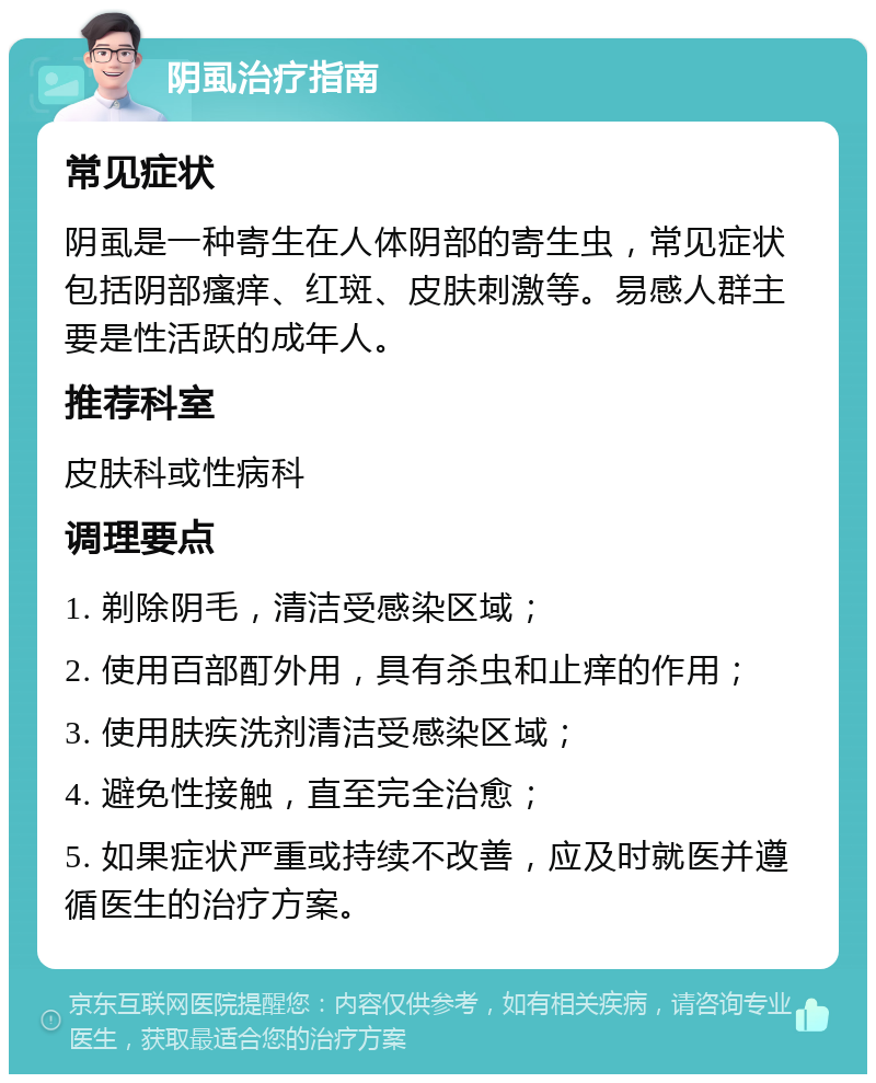 阴虱治疗指南 常见症状 阴虱是一种寄生在人体阴部的寄生虫，常见症状包括阴部瘙痒、红斑、皮肤刺激等。易感人群主要是性活跃的成年人。 推荐科室 皮肤科或性病科 调理要点 1. 剃除阴毛，清洁受感染区域； 2. 使用百部酊外用，具有杀虫和止痒的作用； 3. 使用肤疾洗剂清洁受感染区域； 4. 避免性接触，直至完全治愈； 5. 如果症状严重或持续不改善，应及时就医并遵循医生的治疗方案。