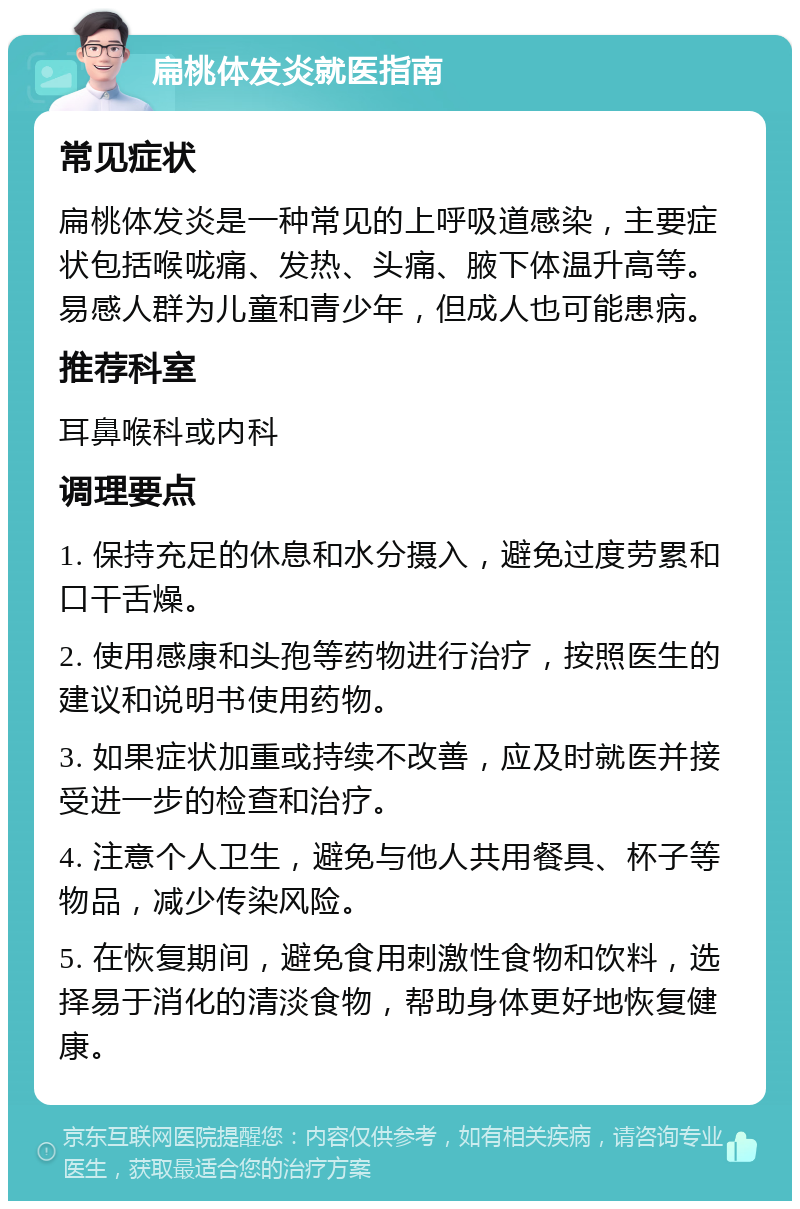 扁桃体发炎就医指南 常见症状 扁桃体发炎是一种常见的上呼吸道感染，主要症状包括喉咙痛、发热、头痛、腋下体温升高等。易感人群为儿童和青少年，但成人也可能患病。 推荐科室 耳鼻喉科或内科 调理要点 1. 保持充足的休息和水分摄入，避免过度劳累和口干舌燥。 2. 使用感康和头孢等药物进行治疗，按照医生的建议和说明书使用药物。 3. 如果症状加重或持续不改善，应及时就医并接受进一步的检查和治疗。 4. 注意个人卫生，避免与他人共用餐具、杯子等物品，减少传染风险。 5. 在恢复期间，避免食用刺激性食物和饮料，选择易于消化的清淡食物，帮助身体更好地恢复健康。