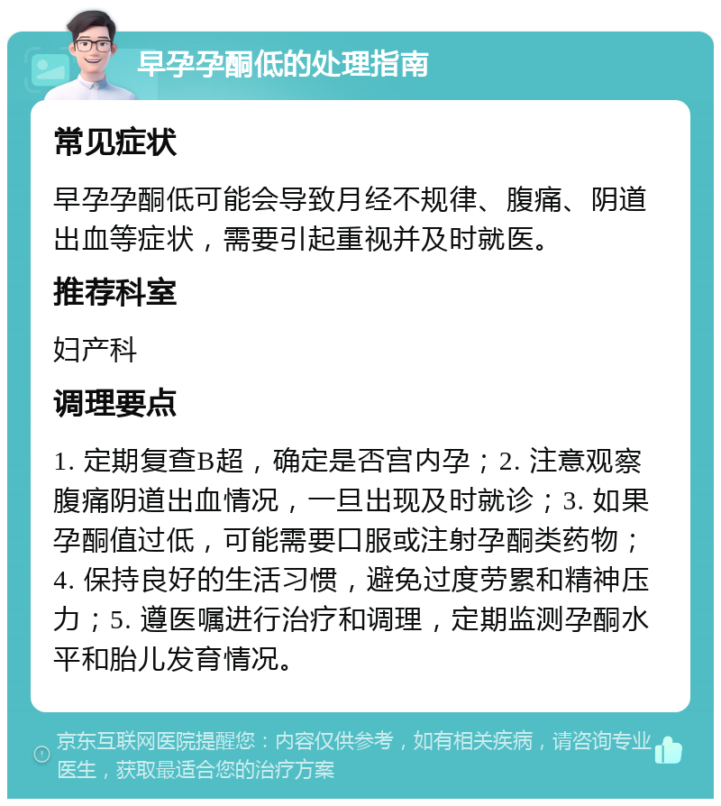 早孕孕酮低的处理指南 常见症状 早孕孕酮低可能会导致月经不规律、腹痛、阴道出血等症状，需要引起重视并及时就医。 推荐科室 妇产科 调理要点 1. 定期复查B超，确定是否宫内孕；2. 注意观察腹痛阴道出血情况，一旦出现及时就诊；3. 如果孕酮值过低，可能需要口服或注射孕酮类药物；4. 保持良好的生活习惯，避免过度劳累和精神压力；5. 遵医嘱进行治疗和调理，定期监测孕酮水平和胎儿发育情况。