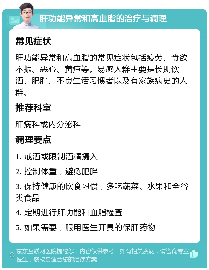 肝功能异常和高血脂的治疗与调理 常见症状 肝功能异常和高血脂的常见症状包括疲劳、食欲不振、恶心、黄疸等。易感人群主要是长期饮酒、肥胖、不良生活习惯者以及有家族病史的人群。 推荐科室 肝病科或内分泌科 调理要点 1. 戒酒或限制酒精摄入 2. 控制体重，避免肥胖 3. 保持健康的饮食习惯，多吃蔬菜、水果和全谷类食品 4. 定期进行肝功能和血脂检查 5. 如果需要，服用医生开具的保肝药物