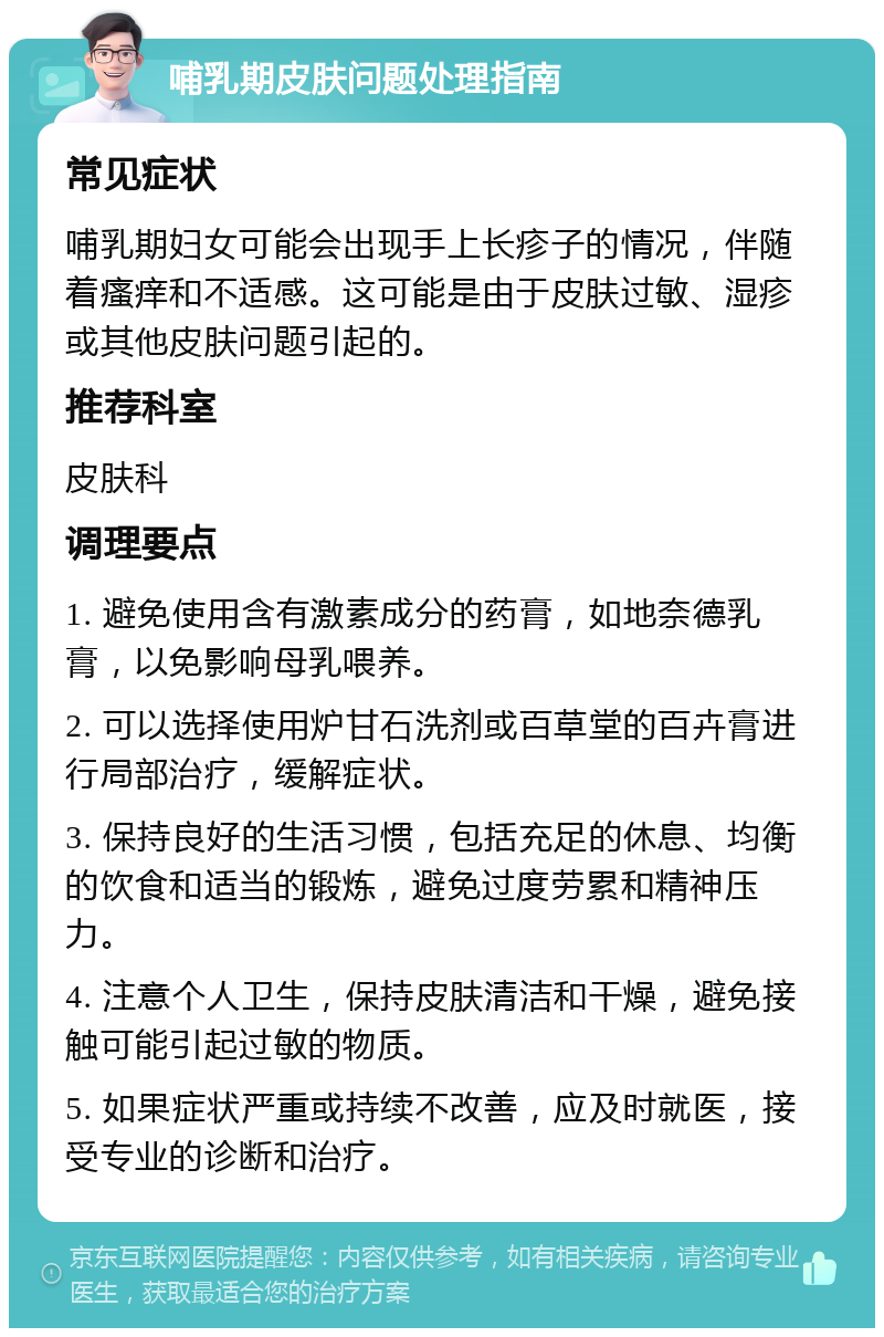 哺乳期皮肤问题处理指南 常见症状 哺乳期妇女可能会出现手上长疹子的情况，伴随着瘙痒和不适感。这可能是由于皮肤过敏、湿疹或其他皮肤问题引起的。 推荐科室 皮肤科 调理要点 1. 避免使用含有激素成分的药膏，如地奈德乳膏，以免影响母乳喂养。 2. 可以选择使用炉甘石洗剂或百草堂的百卉膏进行局部治疗，缓解症状。 3. 保持良好的生活习惯，包括充足的休息、均衡的饮食和适当的锻炼，避免过度劳累和精神压力。 4. 注意个人卫生，保持皮肤清洁和干燥，避免接触可能引起过敏的物质。 5. 如果症状严重或持续不改善，应及时就医，接受专业的诊断和治疗。