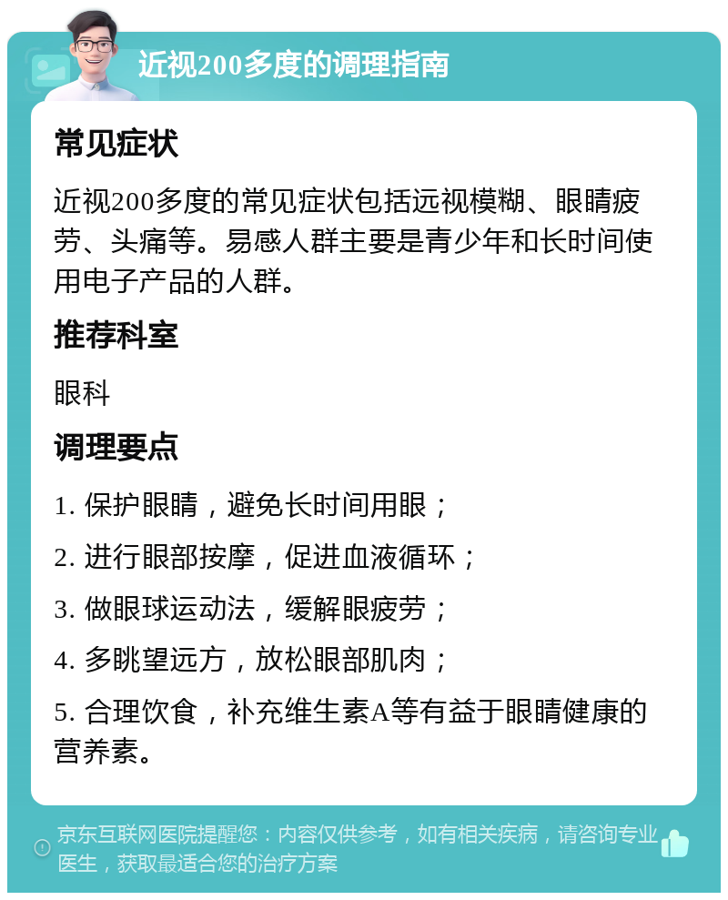 近视200多度的调理指南 常见症状 近视200多度的常见症状包括远视模糊、眼睛疲劳、头痛等。易感人群主要是青少年和长时间使用电子产品的人群。 推荐科室 眼科 调理要点 1. 保护眼睛，避免长时间用眼； 2. 进行眼部按摩，促进血液循环； 3. 做眼球运动法，缓解眼疲劳； 4. 多眺望远方，放松眼部肌肉； 5. 合理饮食，补充维生素A等有益于眼睛健康的营养素。