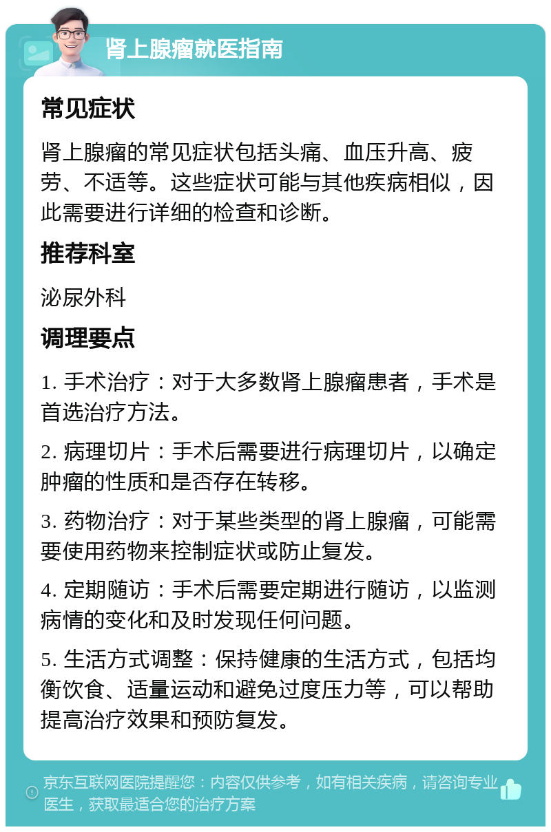 肾上腺瘤就医指南 常见症状 肾上腺瘤的常见症状包括头痛、血压升高、疲劳、不适等。这些症状可能与其他疾病相似，因此需要进行详细的检查和诊断。 推荐科室 泌尿外科 调理要点 1. 手术治疗：对于大多数肾上腺瘤患者，手术是首选治疗方法。 2. 病理切片：手术后需要进行病理切片，以确定肿瘤的性质和是否存在转移。 3. 药物治疗：对于某些类型的肾上腺瘤，可能需要使用药物来控制症状或防止复发。 4. 定期随访：手术后需要定期进行随访，以监测病情的变化和及时发现任何问题。 5. 生活方式调整：保持健康的生活方式，包括均衡饮食、适量运动和避免过度压力等，可以帮助提高治疗效果和预防复发。