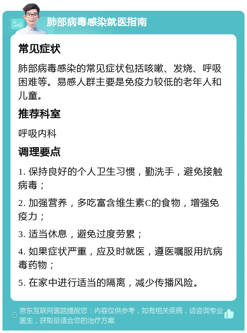 肺部病毒感染就医指南 常见症状 肺部病毒感染的常见症状包括咳嗽、发烧、呼吸困难等。易感人群主要是免疫力较低的老年人和儿童。 推荐科室 呼吸内科 调理要点 1. 保持良好的个人卫生习惯，勤洗手，避免接触病毒； 2. 加强营养，多吃富含维生素C的食物，增强免疫力； 3. 适当休息，避免过度劳累； 4. 如果症状严重，应及时就医，遵医嘱服用抗病毒药物； 5. 在家中进行适当的隔离，减少传播风险。