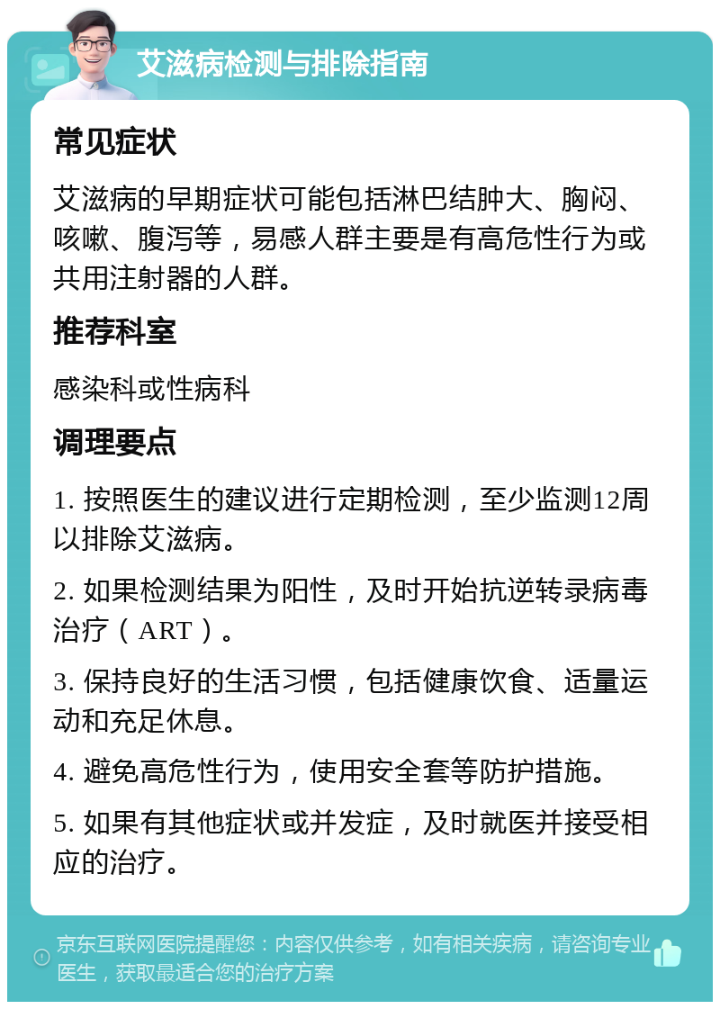 艾滋病检测与排除指南 常见症状 艾滋病的早期症状可能包括淋巴结肿大、胸闷、咳嗽、腹泻等，易感人群主要是有高危性行为或共用注射器的人群。 推荐科室 感染科或性病科 调理要点 1. 按照医生的建议进行定期检测，至少监测12周以排除艾滋病。 2. 如果检测结果为阳性，及时开始抗逆转录病毒治疗（ART）。 3. 保持良好的生活习惯，包括健康饮食、适量运动和充足休息。 4. 避免高危性行为，使用安全套等防护措施。 5. 如果有其他症状或并发症，及时就医并接受相应的治疗。