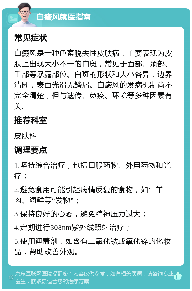 白癜风就医指南 常见症状 白癜风是一种色素脱失性皮肤病，主要表现为皮肤上出现大小不一的白斑，常见于面部、颈部、手部等暴露部位。白斑的形状和大小各异，边界清晰，表面光滑无鳞屑。白癜风的发病机制尚不完全清楚，但与遗传、免疫、环境等多种因素有关。 推荐科室 皮肤科 调理要点 1.坚持综合治疗，包括口服药物、外用药物和光疗； 2.避免食用可能引起病情反复的食物，如牛羊肉、海鲜等“发物”； 3.保持良好的心态，避免精神压力过大； 4.定期进行308nm紫外线照射治疗； 5.使用遮盖剂，如含有二氧化钛或氧化锌的化妆品，帮助改善外观。