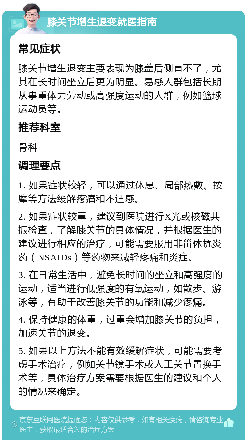 膝关节增生退变就医指南 常见症状 膝关节增生退变主要表现为膝盖后侧直不了，尤其在长时间坐立后更为明显。易感人群包括长期从事重体力劳动或高强度运动的人群，例如篮球运动员等。 推荐科室 骨科 调理要点 1. 如果症状较轻，可以通过休息、局部热敷、按摩等方法缓解疼痛和不适感。 2. 如果症状较重，建议到医院进行X光或核磁共振检查，了解膝关节的具体情况，并根据医生的建议进行相应的治疗，可能需要服用非甾体抗炎药（NSAIDs）等药物来减轻疼痛和炎症。 3. 在日常生活中，避免长时间的坐立和高强度的运动，适当进行低强度的有氧运动，如散步、游泳等，有助于改善膝关节的功能和减少疼痛。 4. 保持健康的体重，过重会增加膝关节的负担，加速关节的退变。 5. 如果以上方法不能有效缓解症状，可能需要考虑手术治疗，例如关节镜手术或人工关节置换手术等，具体治疗方案需要根据医生的建议和个人的情况来确定。