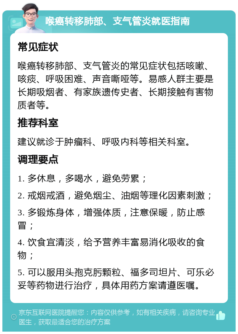 喉癌转移肺部、支气管炎就医指南 常见症状 喉癌转移肺部、支气管炎的常见症状包括咳嗽、咳痰、呼吸困难、声音嘶哑等。易感人群主要是长期吸烟者、有家族遗传史者、长期接触有害物质者等。 推荐科室 建议就诊于肿瘤科、呼吸内科等相关科室。 调理要点 1. 多休息，多喝水，避免劳累； 2. 戒烟戒酒，避免烟尘、油烟等理化因素刺激； 3. 多锻炼身体，增强体质，注意保暖，防止感冒； 4. 饮食宜清淡，给予营养丰富易消化吸收的食物； 5. 可以服用头孢克肟颗粒、福多司坦片、可乐必妥等药物进行治疗，具体用药方案请遵医嘱。