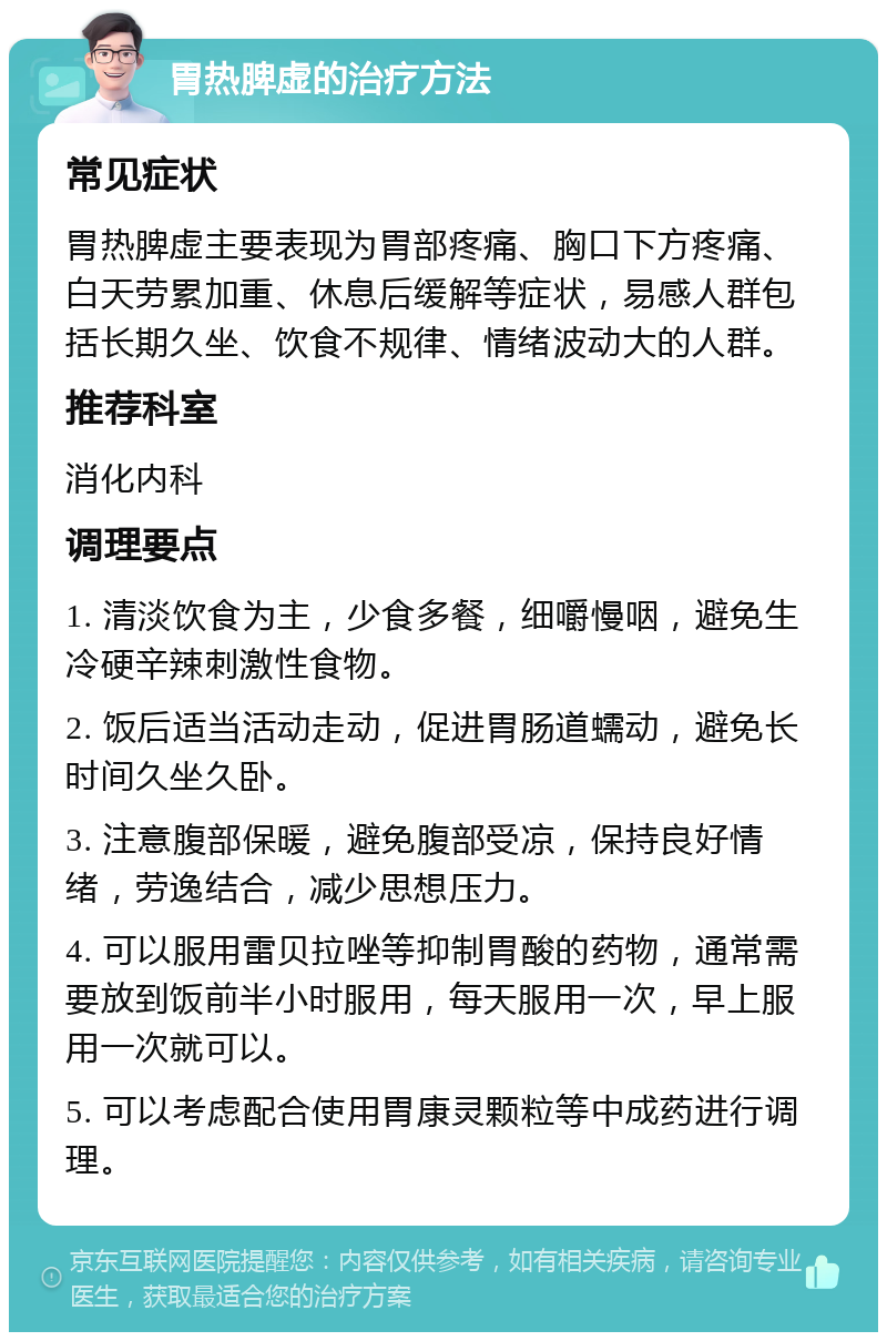 胃热脾虚的治疗方法 常见症状 胃热脾虚主要表现为胃部疼痛、胸口下方疼痛、白天劳累加重、休息后缓解等症状，易感人群包括长期久坐、饮食不规律、情绪波动大的人群。 推荐科室 消化内科 调理要点 1. 清淡饮食为主，少食多餐，细嚼慢咽，避免生冷硬辛辣刺激性食物。 2. 饭后适当活动走动，促进胃肠道蠕动，避免长时间久坐久卧。 3. 注意腹部保暖，避免腹部受凉，保持良好情绪，劳逸结合，减少思想压力。 4. 可以服用雷贝拉唑等抑制胃酸的药物，通常需要放到饭前半小时服用，每天服用一次，早上服用一次就可以。 5. 可以考虑配合使用胃康灵颗粒等中成药进行调理。