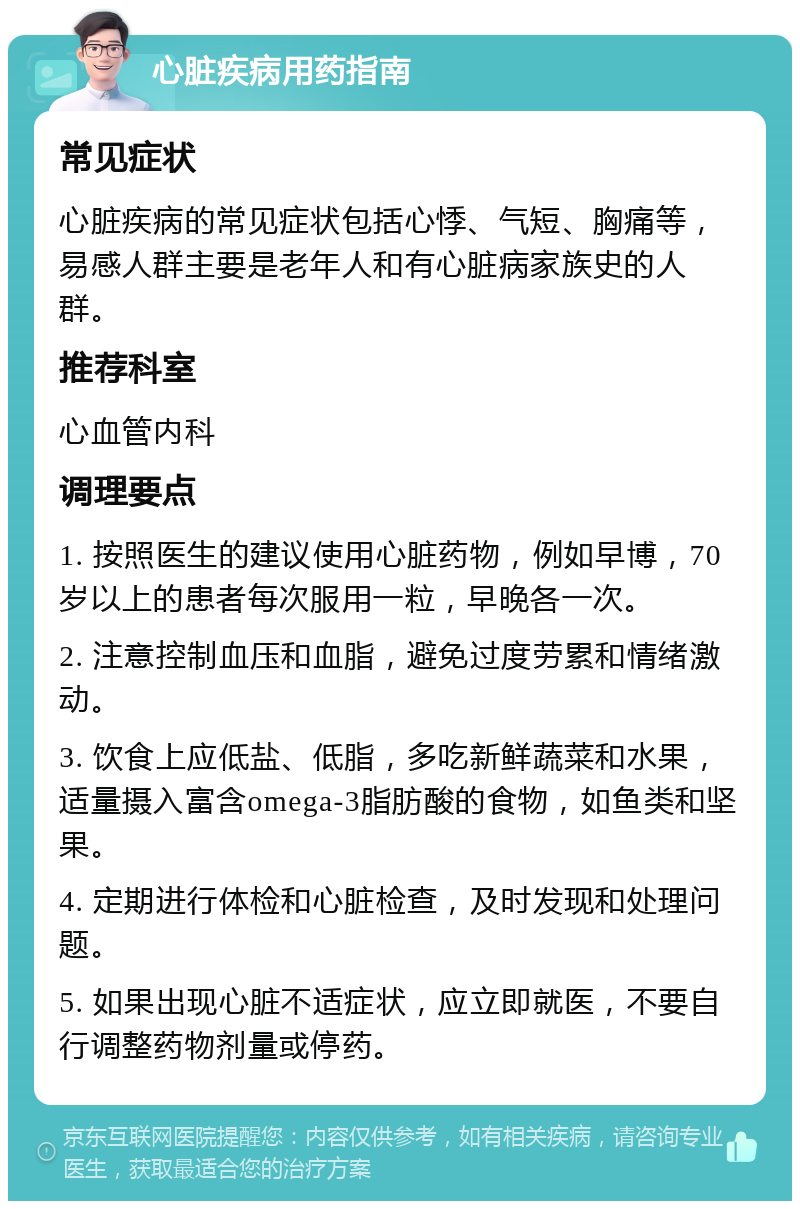 心脏疾病用药指南 常见症状 心脏疾病的常见症状包括心悸、气短、胸痛等，易感人群主要是老年人和有心脏病家族史的人群。 推荐科室 心血管内科 调理要点 1. 按照医生的建议使用心脏药物，例如早博，70岁以上的患者每次服用一粒，早晚各一次。 2. 注意控制血压和血脂，避免过度劳累和情绪激动。 3. 饮食上应低盐、低脂，多吃新鲜蔬菜和水果，适量摄入富含omega-3脂肪酸的食物，如鱼类和坚果。 4. 定期进行体检和心脏检查，及时发现和处理问题。 5. 如果出现心脏不适症状，应立即就医，不要自行调整药物剂量或停药。