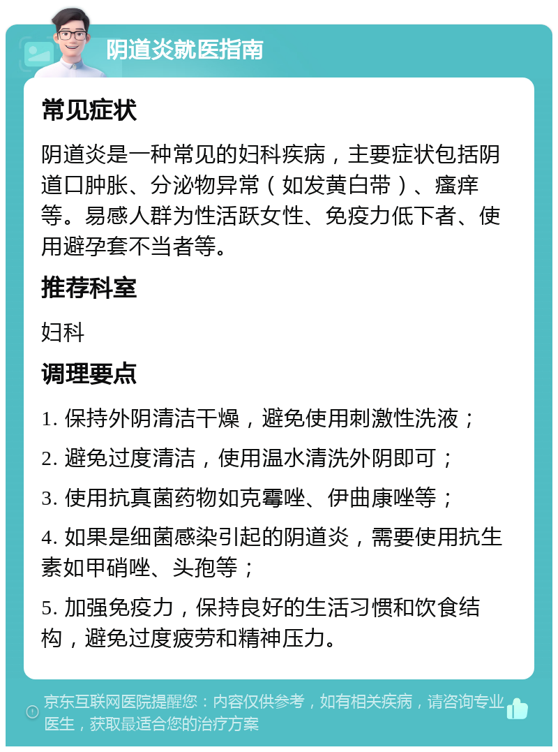 阴道炎就医指南 常见症状 阴道炎是一种常见的妇科疾病，主要症状包括阴道口肿胀、分泌物异常（如发黄白带）、瘙痒等。易感人群为性活跃女性、免疫力低下者、使用避孕套不当者等。 推荐科室 妇科 调理要点 1. 保持外阴清洁干燥，避免使用刺激性洗液； 2. 避免过度清洁，使用温水清洗外阴即可； 3. 使用抗真菌药物如克霉唑、伊曲康唑等； 4. 如果是细菌感染引起的阴道炎，需要使用抗生素如甲硝唑、头孢等； 5. 加强免疫力，保持良好的生活习惯和饮食结构，避免过度疲劳和精神压力。