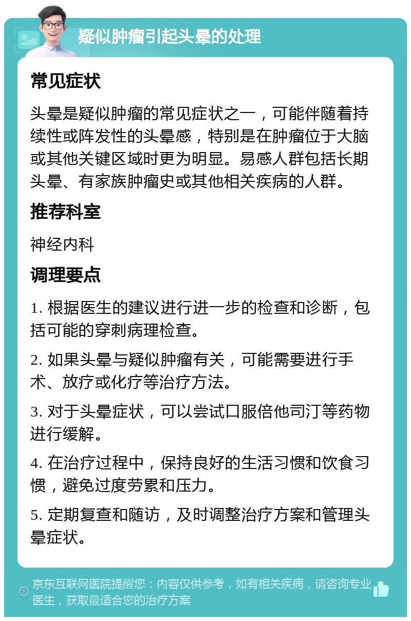 疑似肿瘤引起头晕的处理 常见症状 头晕是疑似肿瘤的常见症状之一，可能伴随着持续性或阵发性的头晕感，特别是在肿瘤位于大脑或其他关键区域时更为明显。易感人群包括长期头晕、有家族肿瘤史或其他相关疾病的人群。 推荐科室 神经内科 调理要点 1. 根据医生的建议进行进一步的检查和诊断，包括可能的穿刺病理检查。 2. 如果头晕与疑似肿瘤有关，可能需要进行手术、放疗或化疗等治疗方法。 3. 对于头晕症状，可以尝试口服倍他司汀等药物进行缓解。 4. 在治疗过程中，保持良好的生活习惯和饮食习惯，避免过度劳累和压力。 5. 定期复查和随访，及时调整治疗方案和管理头晕症状。