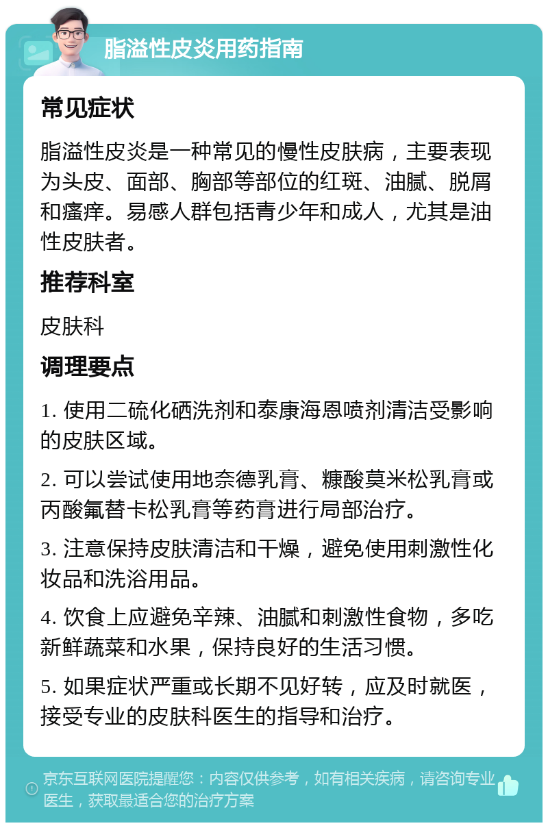 脂溢性皮炎用药指南 常见症状 脂溢性皮炎是一种常见的慢性皮肤病，主要表现为头皮、面部、胸部等部位的红斑、油腻、脱屑和瘙痒。易感人群包括青少年和成人，尤其是油性皮肤者。 推荐科室 皮肤科 调理要点 1. 使用二硫化硒洗剂和泰康海恩喷剂清洁受影响的皮肤区域。 2. 可以尝试使用地奈德乳膏、糠酸莫米松乳膏或丙酸氟替卡松乳膏等药膏进行局部治疗。 3. 注意保持皮肤清洁和干燥，避免使用刺激性化妆品和洗浴用品。 4. 饮食上应避免辛辣、油腻和刺激性食物，多吃新鲜蔬菜和水果，保持良好的生活习惯。 5. 如果症状严重或长期不见好转，应及时就医，接受专业的皮肤科医生的指导和治疗。