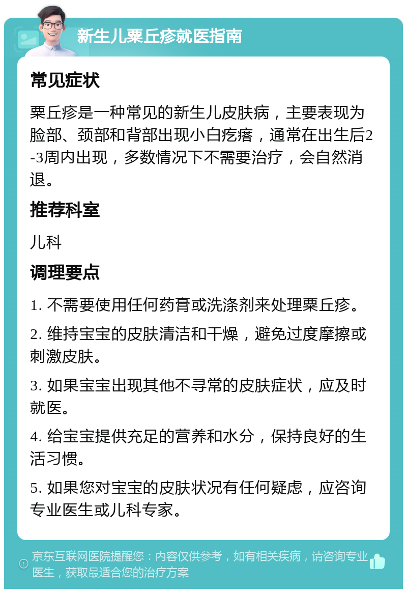 新生儿粟丘疹就医指南 常见症状 粟丘疹是一种常见的新生儿皮肤病，主要表现为脸部、颈部和背部出现小白疙瘩，通常在出生后2-3周内出现，多数情况下不需要治疗，会自然消退。 推荐科室 儿科 调理要点 1. 不需要使用任何药膏或洗涤剂来处理粟丘疹。 2. 维持宝宝的皮肤清洁和干燥，避免过度摩擦或刺激皮肤。 3. 如果宝宝出现其他不寻常的皮肤症状，应及时就医。 4. 给宝宝提供充足的营养和水分，保持良好的生活习惯。 5. 如果您对宝宝的皮肤状况有任何疑虑，应咨询专业医生或儿科专家。