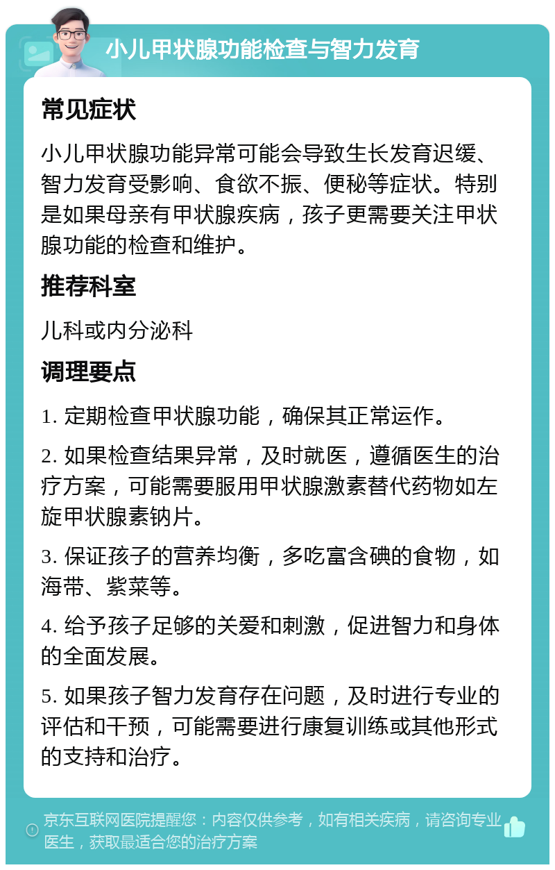 小儿甲状腺功能检查与智力发育 常见症状 小儿甲状腺功能异常可能会导致生长发育迟缓、智力发育受影响、食欲不振、便秘等症状。特别是如果母亲有甲状腺疾病，孩子更需要关注甲状腺功能的检查和维护。 推荐科室 儿科或内分泌科 调理要点 1. 定期检查甲状腺功能，确保其正常运作。 2. 如果检查结果异常，及时就医，遵循医生的治疗方案，可能需要服用甲状腺激素替代药物如左旋甲状腺素钠片。 3. 保证孩子的营养均衡，多吃富含碘的食物，如海带、紫菜等。 4. 给予孩子足够的关爱和刺激，促进智力和身体的全面发展。 5. 如果孩子智力发育存在问题，及时进行专业的评估和干预，可能需要进行康复训练或其他形式的支持和治疗。