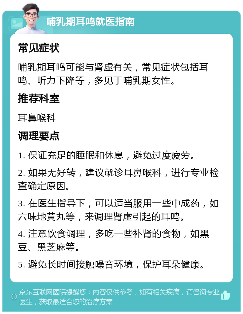 哺乳期耳鸣就医指南 常见症状 哺乳期耳鸣可能与肾虚有关，常见症状包括耳鸣、听力下降等，多见于哺乳期女性。 推荐科室 耳鼻喉科 调理要点 1. 保证充足的睡眠和休息，避免过度疲劳。 2. 如果无好转，建议就诊耳鼻喉科，进行专业检查确定原因。 3. 在医生指导下，可以适当服用一些中成药，如六味地黄丸等，来调理肾虚引起的耳鸣。 4. 注意饮食调理，多吃一些补肾的食物，如黑豆、黑芝麻等。 5. 避免长时间接触噪音环境，保护耳朵健康。