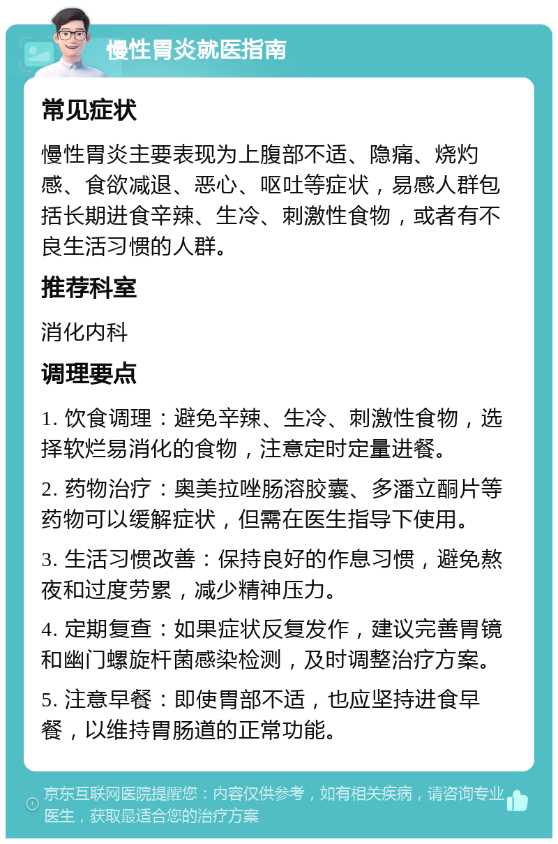 慢性胃炎就医指南 常见症状 慢性胃炎主要表现为上腹部不适、隐痛、烧灼感、食欲减退、恶心、呕吐等症状，易感人群包括长期进食辛辣、生冷、刺激性食物，或者有不良生活习惯的人群。 推荐科室 消化内科 调理要点 1. 饮食调理：避免辛辣、生冷、刺激性食物，选择软烂易消化的食物，注意定时定量进餐。 2. 药物治疗：奥美拉唑肠溶胶囊、多潘立酮片等药物可以缓解症状，但需在医生指导下使用。 3. 生活习惯改善：保持良好的作息习惯，避免熬夜和过度劳累，减少精神压力。 4. 定期复查：如果症状反复发作，建议完善胃镜和幽门螺旋杆菌感染检测，及时调整治疗方案。 5. 注意早餐：即使胃部不适，也应坚持进食早餐，以维持胃肠道的正常功能。