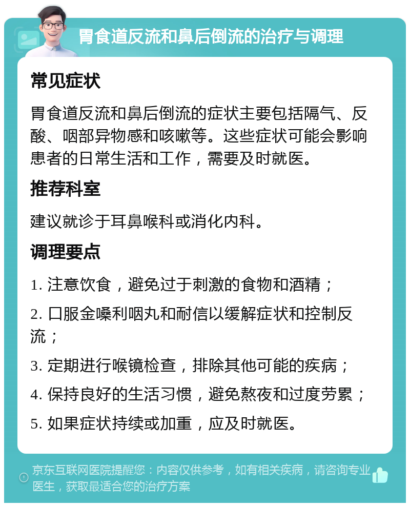 胃食道反流和鼻后倒流的治疗与调理 常见症状 胃食道反流和鼻后倒流的症状主要包括隔气、反酸、咽部异物感和咳嗽等。这些症状可能会影响患者的日常生活和工作，需要及时就医。 推荐科室 建议就诊于耳鼻喉科或消化内科。 调理要点 1. 注意饮食，避免过于刺激的食物和酒精； 2. 口服金嗓利咽丸和耐信以缓解症状和控制反流； 3. 定期进行喉镜检查，排除其他可能的疾病； 4. 保持良好的生活习惯，避免熬夜和过度劳累； 5. 如果症状持续或加重，应及时就医。