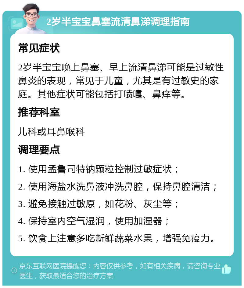 2岁半宝宝鼻塞流清鼻涕调理指南 常见症状 2岁半宝宝晚上鼻塞、早上流清鼻涕可能是过敏性鼻炎的表现，常见于儿童，尤其是有过敏史的家庭。其他症状可能包括打喷嚏、鼻痒等。 推荐科室 儿科或耳鼻喉科 调理要点 1. 使用孟鲁司特钠颗粒控制过敏症状； 2. 使用海盐水洗鼻液冲洗鼻腔，保持鼻腔清洁； 3. 避免接触过敏原，如花粉、灰尘等； 4. 保持室内空气湿润，使用加湿器； 5. 饮食上注意多吃新鲜蔬菜水果，增强免疫力。