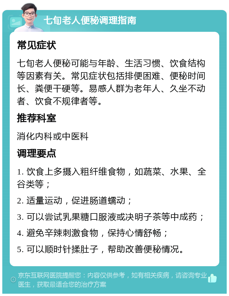 七旬老人便秘调理指南 常见症状 七旬老人便秘可能与年龄、生活习惯、饮食结构等因素有关。常见症状包括排便困难、便秘时间长、粪便干硬等。易感人群为老年人、久坐不动者、饮食不规律者等。 推荐科室 消化内科或中医科 调理要点 1. 饮食上多摄入粗纤维食物，如蔬菜、水果、全谷类等； 2. 适量运动，促进肠道蠕动； 3. 可以尝试乳果糖口服液或决明子茶等中成药； 4. 避免辛辣刺激食物，保持心情舒畅； 5. 可以顺时针揉肚子，帮助改善便秘情况。