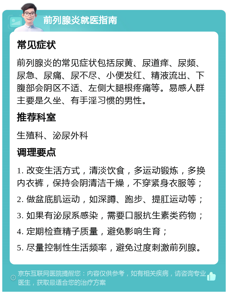 前列腺炎就医指南 常见症状 前列腺炎的常见症状包括尿黄、尿道痒、尿频、尿急、尿痛、尿不尽、小便发红、精液流出、下腹部会阴区不适、左侧大腿根疼痛等。易感人群主要是久坐、有手淫习惯的男性。 推荐科室 生殖科、泌尿外科 调理要点 1. 改变生活方式，清淡饮食，多运动锻炼，多换内衣裤，保持会阴清洁干燥，不穿紧身衣服等； 2. 做盆底肌运动，如深蹲、跑步、提肛运动等； 3. 如果有泌尿系感染，需要口服抗生素类药物； 4. 定期检查精子质量，避免影响生育； 5. 尽量控制性生活频率，避免过度刺激前列腺。