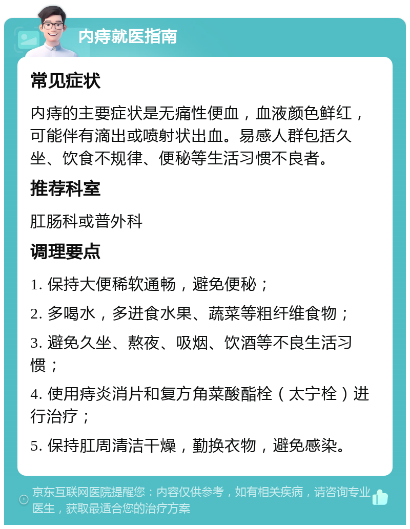 内痔就医指南 常见症状 内痔的主要症状是无痛性便血，血液颜色鲜红，可能伴有滴出或喷射状出血。易感人群包括久坐、饮食不规律、便秘等生活习惯不良者。 推荐科室 肛肠科或普外科 调理要点 1. 保持大便稀软通畅，避免便秘； 2. 多喝水，多进食水果、蔬菜等粗纤维食物； 3. 避免久坐、熬夜、吸烟、饮酒等不良生活习惯； 4. 使用痔炎消片和复方角菜酸酯栓（太宁栓）进行治疗； 5. 保持肛周清洁干燥，勤换衣物，避免感染。