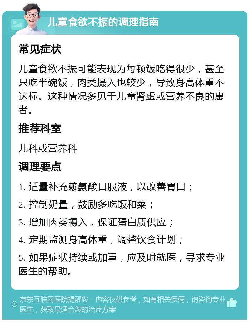 儿童食欲不振的调理指南 常见症状 儿童食欲不振可能表现为每顿饭吃得很少，甚至只吃半碗饭，肉类摄入也较少，导致身高体重不达标。这种情况多见于儿童肾虚或营养不良的患者。 推荐科室 儿科或营养科 调理要点 1. 适量补充赖氨酸口服液，以改善胃口； 2. 控制奶量，鼓励多吃饭和菜； 3. 增加肉类摄入，保证蛋白质供应； 4. 定期监测身高体重，调整饮食计划； 5. 如果症状持续或加重，应及时就医，寻求专业医生的帮助。