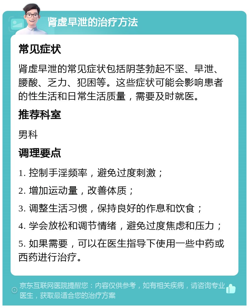 肾虚早泄的治疗方法 常见症状 肾虚早泄的常见症状包括阴茎勃起不坚、早泄、腰酸、乏力、犯困等。这些症状可能会影响患者的性生活和日常生活质量，需要及时就医。 推荐科室 男科 调理要点 1. 控制手淫频率，避免过度刺激； 2. 增加运动量，改善体质； 3. 调整生活习惯，保持良好的作息和饮食； 4. 学会放松和调节情绪，避免过度焦虑和压力； 5. 如果需要，可以在医生指导下使用一些中药或西药进行治疗。