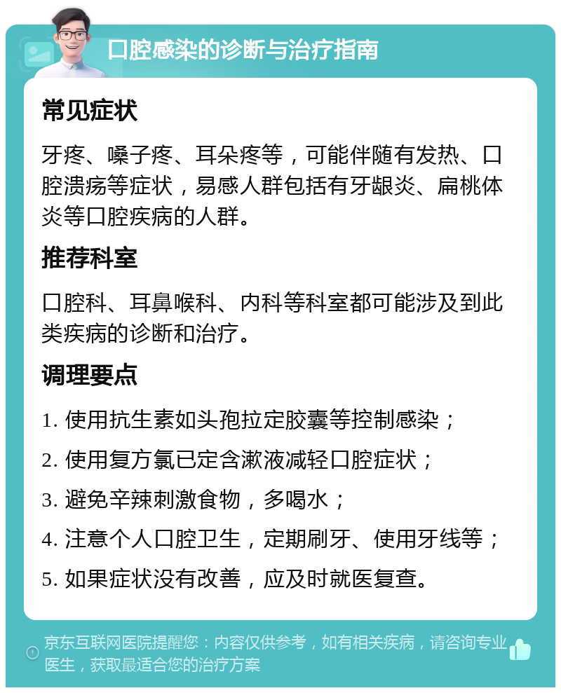 口腔感染的诊断与治疗指南 常见症状 牙疼、嗓子疼、耳朵疼等，可能伴随有发热、口腔溃疡等症状，易感人群包括有牙龈炎、扁桃体炎等口腔疾病的人群。 推荐科室 口腔科、耳鼻喉科、内科等科室都可能涉及到此类疾病的诊断和治疗。 调理要点 1. 使用抗生素如头孢拉定胶囊等控制感染； 2. 使用复方氯已定含漱液减轻口腔症状； 3. 避免辛辣刺激食物，多喝水； 4. 注意个人口腔卫生，定期刷牙、使用牙线等； 5. 如果症状没有改善，应及时就医复查。