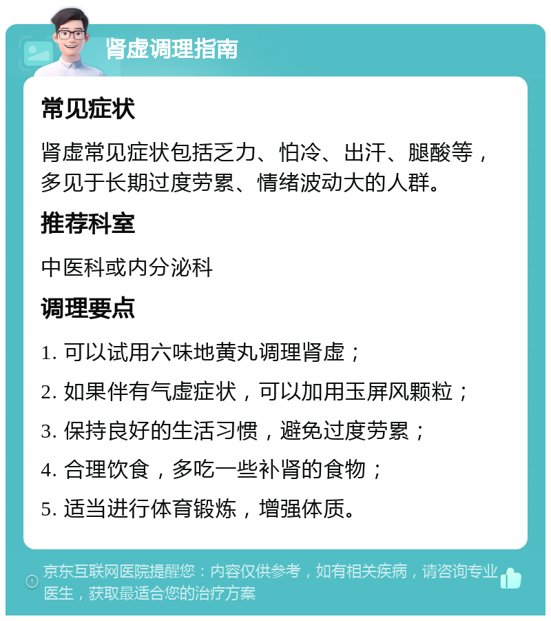 肾虚调理指南 常见症状 肾虚常见症状包括乏力、怕冷、出汗、腿酸等，多见于长期过度劳累、情绪波动大的人群。 推荐科室 中医科或内分泌科 调理要点 1. 可以试用六味地黄丸调理肾虚； 2. 如果伴有气虚症状，可以加用玉屏风颗粒； 3. 保持良好的生活习惯，避免过度劳累； 4. 合理饮食，多吃一些补肾的食物； 5. 适当进行体育锻炼，增强体质。