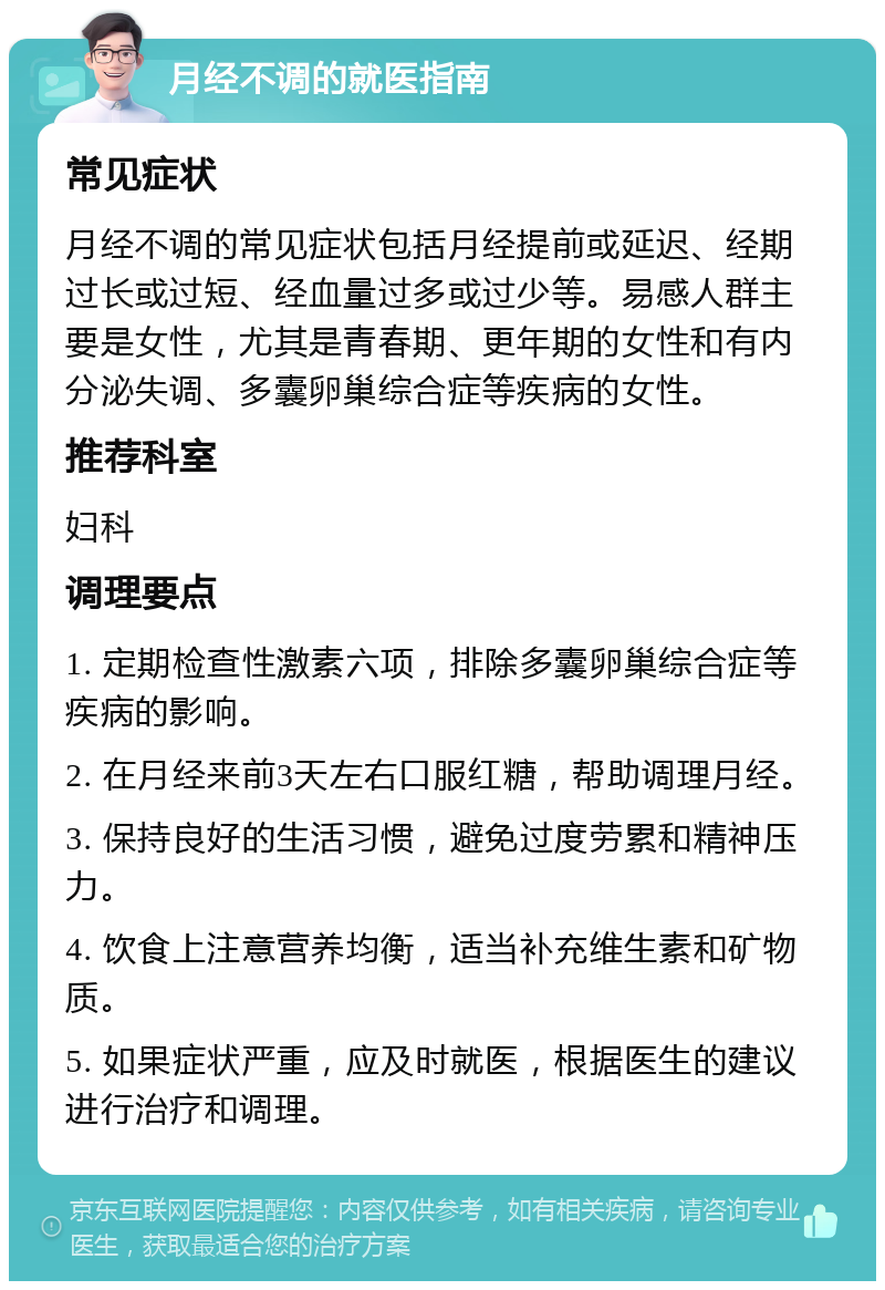 月经不调的就医指南 常见症状 月经不调的常见症状包括月经提前或延迟、经期过长或过短、经血量过多或过少等。易感人群主要是女性，尤其是青春期、更年期的女性和有内分泌失调、多囊卵巢综合症等疾病的女性。 推荐科室 妇科 调理要点 1. 定期检查性激素六项，排除多囊卵巢综合症等疾病的影响。 2. 在月经来前3天左右口服红糖，帮助调理月经。 3. 保持良好的生活习惯，避免过度劳累和精神压力。 4. 饮食上注意营养均衡，适当补充维生素和矿物质。 5. 如果症状严重，应及时就医，根据医生的建议进行治疗和调理。